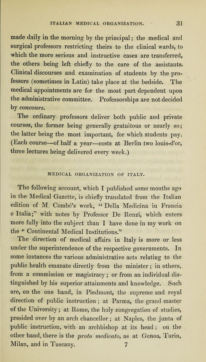 made daily in the morning by the principal; the medical and surgical professors restricting theirs to the clinical wards, to which the more serious and instructive cases are transferred, the others being left chiefly to the care of the assistants. Clinical discourses and examination of students by the pro¬ fessors (sometimes in Latin) take place at the bedside. The medical appointments are for the most part dependent upon the administrative committee. Professorships are not decided by concours. The ordinary professors deliver both public and private courses, the former being generally gratuitous or nearly so; the latter being the most important, for which students pay. (Each course—of half a year—costs at Berlin two louis-d’or, three lectures being delivered every week.) MEDICAL ORGANIZATION OF ITALY. The following account, which I published some months ago in the Medical Gazette, is chiefly translated from the Italian edition of M. Combe’s work, ‘‘ Della Medicina in Francia e Italia;” with notes by Professor De Renzi, which enters more fully into the subject than I have done in my work on the ‘‘ Continental Medical Institutions.” The direction of medical affairs in Italy is more or less under the superintendence of the respective governments. In some instances the various administrative acts relating to the public health emanate directly from the minister; in others, from a commission or magistracy; or from an individual dis¬ tinguished by his superior attainments and knowledge. Such are, on the one hand, in Piedmont, the supreme and royal direction of public instruction; at Parma, the grand master of the University; at Rome, the holy congregation of studies, presided over by an arch chancellor; at Naples, the junta of public instruction, with an archbishop at its head; on the other hand, there is the proto medicato, as at Genoa, Turin, Milan, and in Tuscany. 7