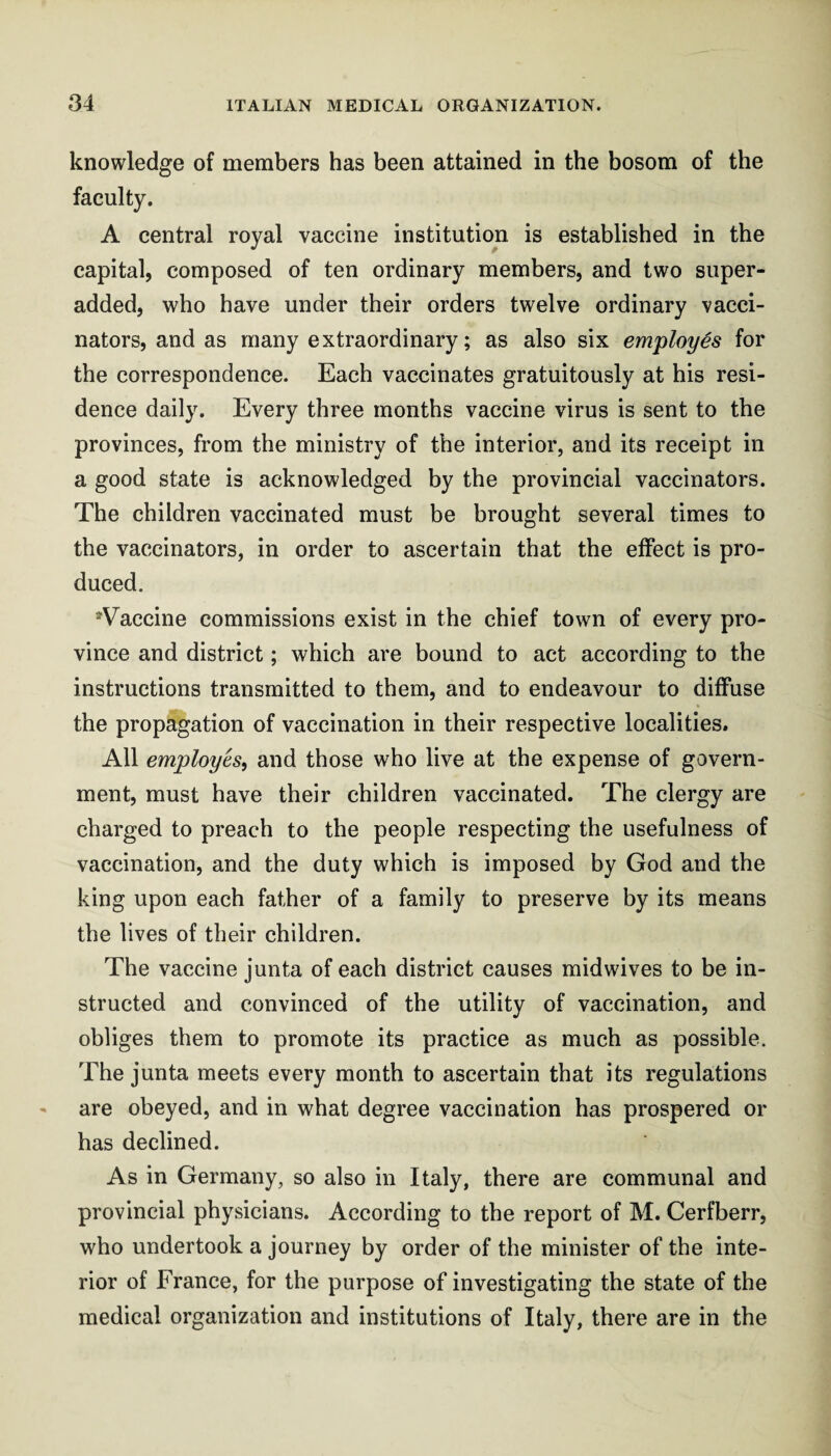 knowledge of members has been attained in the bosom of the faculty. A central royal vaccine institution is established in the capital, composed of ten ordinary members, and two super- added, who have under their orders twelve ordinary vacci¬ nators, and as many extraordinary; as also six employes for the correspondence. Each vaccinates gratuitously at his resi¬ dence daily. Every three months vaccine virus is sent to the provinces, from the ministry of the interior, and its receipt in a good state is acknowledged by the provincial vaccinators. The children vaccinated must be brought several times to the vaccinators, in order to ascertain that the effect is pro¬ duced. ^Vaccine commissions exist in the chief town of every pro¬ vince and district; which are bound to act according to the instructions transmitted to them, and to endeavour to diffuse the propagation of vaccination in their respective localities. All employes, and those who live at the expense of govern¬ ment, must have their children vaccinated. The clergy are charged to preach to the people respecting the usefulness of vaccination, and the duty which is imposed by God and the king upon each father of a family to preserve by its means the lives of their children. The vaccine junta of each district causes midwives to be in¬ structed and convinced of the utility of vaccination, and obliges them to promote its practice as much as possible. The junta meets every month to ascertain that its regulations are obeyed, and in what degree vaccination has prospered or has declined. As in Germany, so also in Italy, there are communal and provincial physicians. According to the report of M. Cerfberr, who undertook a journey by order of the minister of the inte¬ rior of France, for the purpose of investigating the state of the medical organization and institutions of Italy, there are in the