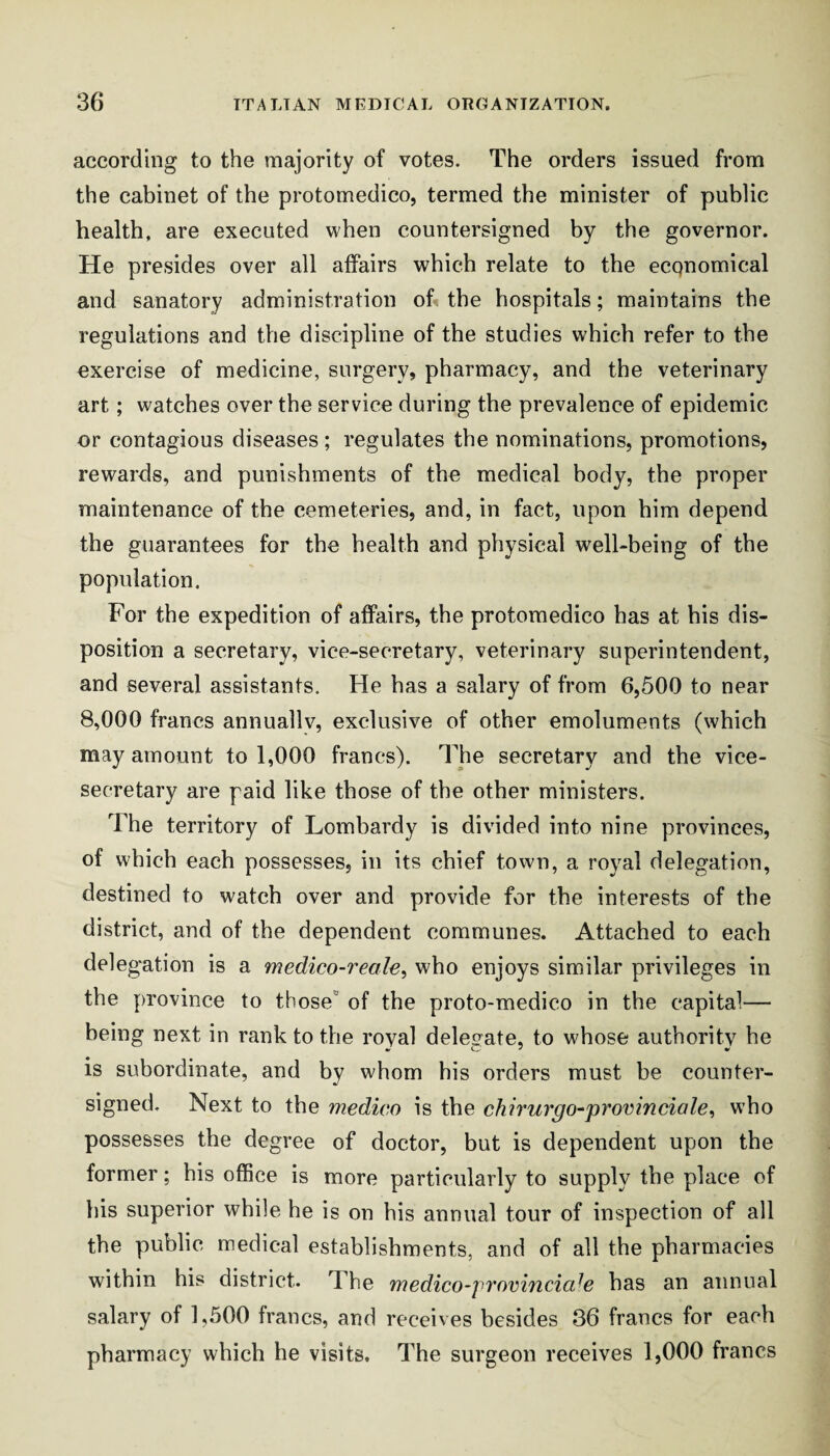 according to the majority of votes. The orders issued from the cabinet of the protomedico, termed the minister of public health, are executed when countersigned by the governor. He presides over all affairs which relate to the ecqnomical and sanatory administration oh the hospitals; maintains the regulations and the discipline of the studies which refer to the exercise of medicine, surgery, pharmacy, and the veterinary art; watches over the service during the prevalence of epidemic or contagious diseases ; regulates the nominations, promotions, rewards, and punishments of the medical body, the proper maintenance of the cemeteries, and, in fact, upon him depend the guarantees for the health and physical well-being of the population. For the expedition of affairs, the protomedico has at his dis¬ position a secretary, vice-secretary, veterinary superintendent, and several assistants. He has a salary of from 6,500 to near 8,000 francs annually, exclusive of other emoluments (which may amount to 1,000 francs). The secretary and the vice¬ secretary are paid like those of the other ministers. The territory of Lombardy is divided into nine provinces, of which each possesses, in its chief town, a royal delegation, destined to watch over and provide for the interests of the district, and of the dependent communes. Attached to each delegation is a medico-reale^ who enjoys similar privileges in the province to those'’ of the proto-medico in the capital— being next in rank to the royal delegate, to whose authority he is subordinate, and by whom his orders must be counter¬ signed. Next to the medico is the chirurgo^provinciale^ who possesses the degree of doctor, but is dependent upon the former; his office is more particularly to supply the place of his superior while he is on his annual tour of inspection of all the public medical establishments, and of all the pharmacies within his district. The medico-fromncia^e has an annual salary of 1,500 francs, and receives besides 36 francs for each pharmacy which he visits. The surgeon receives 1,000 francs
