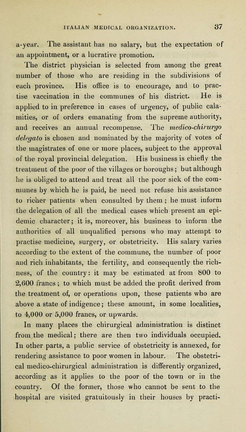 a-year. The assistant has no salary, but the expectation of an appointment, or a lucrative promotion. The district physician is selected from among the great number of those who are residing in the subdivisions of each province. His office is to encourage, and to prac¬ tise vaccination in the communes of his district. He is applied to in preference in cases of urgency, of public cala¬ mities, or of orders emanating from the supreme authority, and receives an annual recompense. The medico-chiriirgo delegato is chosen and nominated by the majority of votes of the magistrates of one or more places, subject to the approval of the royal provincial delegation. His business is chiefly the treatment of the poor of the villages or boroughs; but although he is obliged to attend and treat all the poor sick of the com¬ munes by which he is paid, he need not refuse his assistance to richer patients when consulted by them ; he must inform the delegation of all the medical cases which present an epi¬ demic character; it is, moreover, his business to inform the authorities of all unqualified persons who may attempt to practise medicine, surgery, or obstetricity. His salary varies according to the extent of the commune, the number of poor and rich inhabitants, the fertility, and consequently the rich¬ ness, of the country: it may be estimated at from 800 to 2,600 francs ; to which must be added the profit derived from the treatment of, or operations upon, those patients who are above a state of indigence; these amount, in some localities, to 4,000 or 5,000 francs, or upwards. In many places the chirurgical administration is distinct from the medical; there are then two individuals occupied. In other parts, a public service of obstetricity is annexed, for rendering assistance to poor women in labour. The obstetri¬ cal medico-chirurgical administration is differently organized, according as it applies to the poor of the town or in the country. Of the former, those who cannot be sent to the hospital are visited gratuitously in their houses by practi-