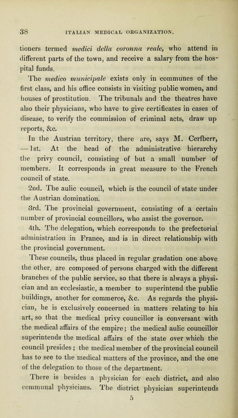 tioners termed medici della coronna reale, who attend in different parts of the town, and receive a salary from the hos¬ pital funds. The medico municipale exists only in communes of the first class, and his office consists in visiting public women, and houses of prostitution. The tribunals and the theatres have also their physicians, who have to give certificates in cases of disease, to verify the commission of criminal acts, draw up reports, &c. In the Austrian territory, there are, says M. Cerfberr, — 1 st. At the head of the administrative hierarchy the privy council, consisting of hut a small number of members. It corresponds in great measure to the French council of state. 2nd. The aulic council, which is the council of state under the Austrian domination. 3rd. The provincial government, consisting of a certain number of provincial councillors, who assist the governor, 4th. The delegation, which corresponds to the prefectorial administration in France, and is in direct relationship with the provincial government. These councils, thus placed in regular gradation one above the other, are composed of persons charged with the different branches of the public service, so that there is always a physi¬ cian and an ecclesiastic, a member to superintend the public buildings, another for commerce, &c. As regards the physi¬ cian, he is exclusively concerned in matters relating to his art, so that the medical privy councillor is conversant with the medical affairs of the empire; the medical aulic councillor superintends the medical affairs of the state over which the council presides ; the medical member of the provincial council has to see to the medical matters of the province, and the one of the delegation to those of the department. There is besides a physician for each district, and also communal physicians. The district physician superintends 5