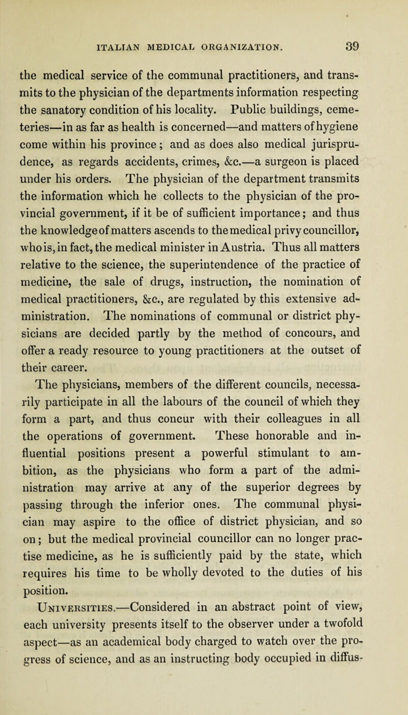 the medical service of the communal practitioners, and trans¬ mits to the physician of the departments information respecting the sanatory condition of his locality. Public buildings, ceme¬ teries—in as far as health is concerned—and matters of hygiene come within his province; and as does also medical jurispru¬ dence, as regards accidents, crimes, &;c.—a surgeon is placed under his orders. The physician of the department transmits the information which he collects to the physician of the pro¬ vincial government, if it be of sufficient importance; and thus the knowledge of matters ascends to the medical privy councillor, who is, in fact, the medical minister in Austria. Thus all matters relative to the science, the superintendence of the practice of medicine, the sale of drugs, instruction, the nomination of medical practitioners, &c., are regulated by this extensive ad¬ ministration. The nominations of communal or district phy¬ sicians are decided partly by the method of concours, and offer a ready resource to young practitioners at the outset of their career. The physicians, members of the different councils, necessa¬ rily participate in all the labours of the council of which they form a part, and thus concur with their colleagues in all the operations of government. These honorable and in¬ fluential positions present a powerful stimulant to am¬ bition, as the physicians who form a part of the admi¬ nistration may arrive at any of the superior degrees by passing through the inferior ones. The communal physi¬ cian may aspire to the office of district physician, and so on; but the medical provincial councillor can no longer prac¬ tise medicine, as he is sufficiently paid by the state, which requires his time to be wholly devoted to the duties of his position. Universities.—Considered in an abstract point of view, each university presents itself to the observer under a twofold aspect—as an academical body charged to watch over the pro¬ gress of science, and as an instructing body occupied in diffus-