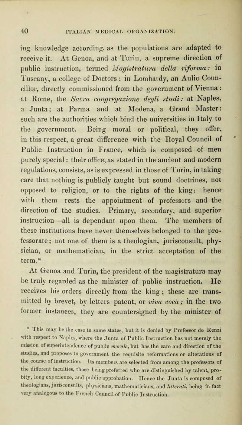 ing knowledge according, as the populations are adapted to receive it. At Genoa, and at Turin, a supreme direction of public instruction, termed Magistratiira della riforma: in Tuscany, a college of Doctors : in Lombardy, an Aulic Coun¬ cillor, directly commissioned from the government of Vienna : at Rome, the Sacra congrega%ione degli studi: at Naples, a Junta; at Parma and at Modena, a Grand Master: such are the authorities which bind the universities in Italy to the government. Being moral or political, they offer, in this respect, a great difference w'ith the Royal Council of Public Instruction in France, which is composed of men purely special: their office, as stated in the ancient and modern regulations, consists, as is expressed in those of Turin, in taking care that nothing is publicly taught but sound doctrines, not opposed to religion, or to the rights of the king-, hence with them rests the appointment of professors and the direction of the studies. Primary, secondary, and superior instruction—all is dependant upon them. The members of these institutions have never themselves belonged to the pro¬ fessorate; not one of them is a theologian, jurisconsult, phy¬ sician, or mathematician, in the strict acceptation of the term.* At Genoa and Turin, the president of the magistratura may be truly regarded as the minister of public instruction. He receives his orders directly from the king; these are trans¬ mitted by brevet, b}^ letters patent, or vica voca; in the two former instances, they are countersigned by the minister of * This maj be the case in some states, but it is denied by Professor de Renzi with respect to Naples, where the Junta of Public Instruction has not merely the mission of superintendence of public morale^ but has the care and direction of the studies, and proposes to government the requisite reformations or alterations of the course of instruction. Its members are selected from among the professors of the different faculties, those being preferred who are distinguished by talent, pro¬ bity, long experience, and public approbation. Plence the Junta is composed of theologians, jurisconsults, physicians, mathematicians, and litterati, being in fact very analogous to the French Council of Public Instruction.