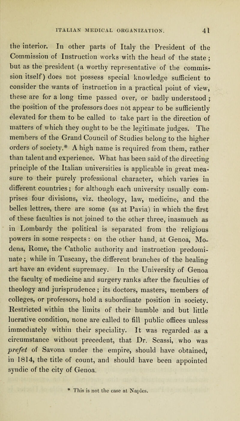 the interior. In other parts of Italy the President of the Commission of Instruction works with the head of the state ; hut as the president (a worthy representative of the commis¬ sion itself) does not possess special knowledge sufficient to consider the wants of instruction in a practical point of view, these are for a long time passed over, or hadly understood ; the position of the professors does not appear to he sufficiently elevated for them to he called to take part in the direction of matters of which they ought to he the legitimate judges. The members of the Grand Council of Studies belong to the higher orders of society.^ A high name is required from them, rather than talent and experience. What has been said of the directing principle of the Italian universities is applicable in great mea¬ sure to their purely professional character, which varies in different countries; for although each university usually com¬ prises four divisions, viz. theology, law, medicine, and the belles lettres, there are some (as at Pavia) in which the first of these faculties is not joined to the other three, inasmuch as in Lombardy the political is separated from the religious powers in some respects : on the other hand, at Genoa, Mo¬ dena, Rome, the Catholic authority and instruction predomi¬ nate; while in Tuscany, the different branches of the healing art have an evident supremacy. In the University of Genoa the faculty of medicine and surgery ranks after the faculties of theology and jurisprudence; its doctors, masters, members of colleges, or professors, hold a subordinate position in society. Restricted within the limits of their humble and but little lucrative condition, none are called to fill public offices unless immediately within their speciality. It was regarded as a circumstance without precedent, that Dr. Scassi, who was prefet of Savona under the empire, should have obtained, in 1814, the title of count, and should have been appointed syndic of the city of Genoa. * This is not the case at Naples.
