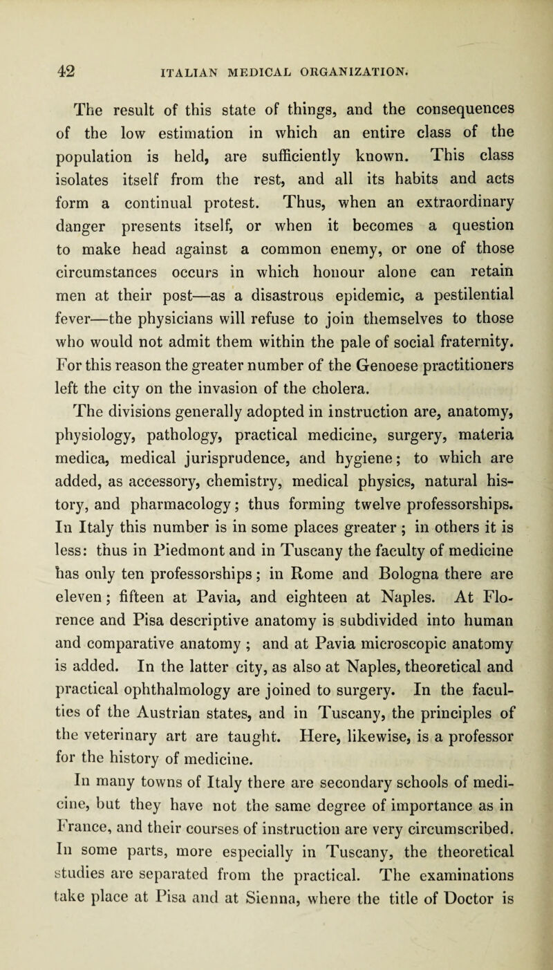 The result of this state of things, and the consequences of the low estimation in which an entire class of the population is held, are sufficiently known. This class isolates itself from the rest, and all its habits and acts form a continual protest. Thus, when an extraordinary danger presents itself, or when it becomes a question to make head against a common enemy, or one of those circumstances occurs in which honour alone can retain men at their post—as a disastrous epidemic, a pestilential fever—the physicians will refuse to join themselves to those who would not admit them within the pale of social fraternity. For this reason the greater number of the Genoese practitioners left the city on the invasion of the cholera. The divisions generally adopted in instruction are, anatomy, physiology, pathology, practical medicine, surgery, materia medica, medical jurisprudence, and hygiene; to which are added, as accessory, chemistry, medical physics, natural his¬ tory, and pharmacology; thus forming twelve professorships. In Italy this number is in some places greater; in others it is less: thus in Piedmont and in Tuscany the faculty of medicine has only ten professorships; in Rome and Bologna there are eleven; fifteen at Pavia, and eighteen at Naples. At Flo¬ rence and Pisa descriptive anatomy is subdivided into human and comparative anatomy ; and at Pavia microscopic anatomy is added. In the latter city, as also at Naples, theoretical and practical ophthalmology are joined to surgery. In the facul¬ ties of the Austrian states, and in Tuscany, the principles of the veterinary art are taught. Here, likewise, is a professor for the history of medicine. In many towns of Italy there are secondary schools of medi¬ cine, but they have not the same degree of importance as in France, and their courses of instruction are very circumscribed. In some parts, more especially in Tuscany, the theoretical studies are separated from the practical. The examinations take place at Pisa and at Sienna, where the title of Doctor is