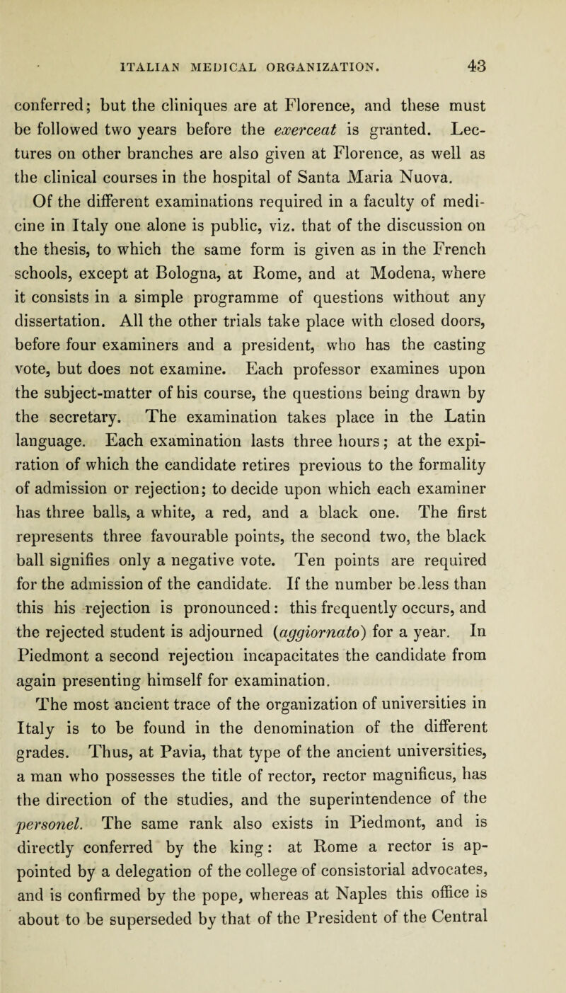 conferred; but the cliniques are at Florence, and these must be followed two years before the eooerceat is granted. Lec¬ tures on other branches are also given at Florence, as well as the clinical courses in the hospital of Santa Maria Nuova. Of the different examinations required in a faculty of medi¬ cine in Italy one alone is public, viz. that of the discussion on the thesis, to which the same form is given as in the French schools, except at Bologna, at Rome, and at Modena, where it consists in a simple programme of questions without any dissertation. All the other trials take place with closed doors, before four examiners and a president, who has the casting vote, but does not examine. Each professor examines upon the subject-matter of his course, the questions being drawn by the secretary. The examination takes place in the Latin language. Each examination lasts three hours; at the expi¬ ration of which the candidate retires previous to the formality of admission or rejection; to decide upon which each examiner has three balls, a white, a red, and a black one. The first represents three favourable points, the second two, the black ball signifies only a negative vote. Ten points are required for the admission of the candidate. If the number be.less than this his -rejection is pronounced: this frequently occurs, and the rejected student is adjourned {aggiornato) for a year. In Piedmont a second rejection incapacitates the candidate from again presenting himself for examination. The most ancient trace of the organization of universities in Italy is to be found in the denomination of the different grades. Thus, at Pavia, that type of the ancient universities, a man who possesses the title of rector, rector magnificus, has the direction of the studies, and the superintendence of the personel. The same rank also exists in Piedmont, and is directly conferred by the king: at Rome a rector is ap¬ pointed by a delegation of the college of consistorial advocates, and is confirmed by the pope, whereas at Naples this office is about to be superseded by that of the President of the Central