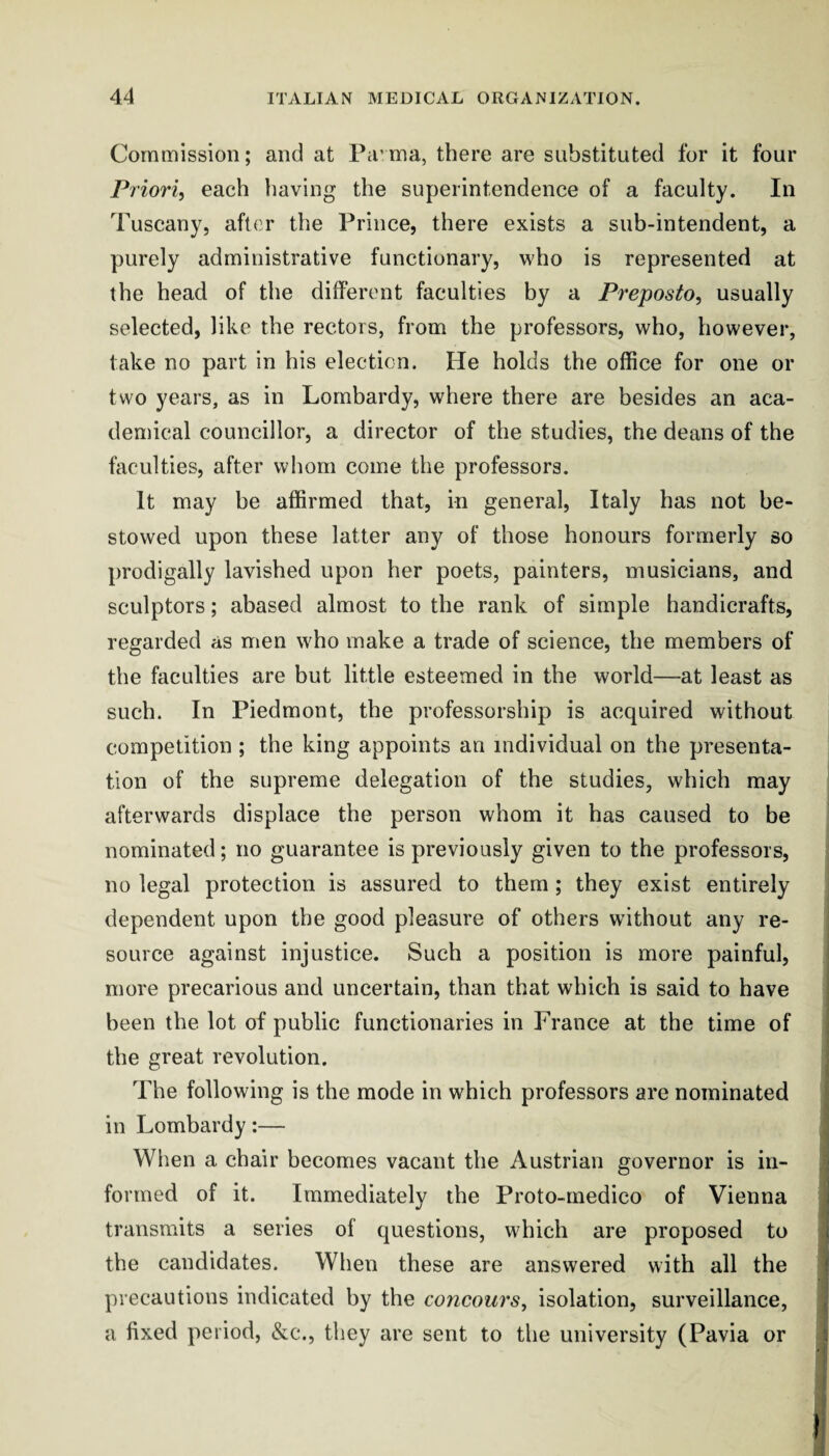 Commission; and at Pa’ ma, there are substituted for it four Pi iori, each liaving the superintendence of a faculty. In Tuscany, after the Prince, there exists a sub-intendent, a purely administrative functionary, who is represented at the head of the different faculties by a Preposto, usually selected, like the rectors, from the professors, who, however, take no part in his election. He holds the office for one or two years, as in Lombardy, where there are besides an aca¬ demical councillor, a director of the studies, the deans of the faculties, after whom come the professors. It may be affirmed that, in general, Italy has not be¬ stowed upon these latter any of those honours formerly so prodigally lavished upon her poets, painters, musicians, and sculptors; abased almost to the rank of simple handicrafts, regarded as men who make a trade of science, the members of the faculties are but little esteemed in the world—at least as such. In Piedmont, the professorship is acquired without competition ; the king appoints an individual on the presenta¬ tion of the supreme delegation of the studies, which may afterwards displace the person whom it has caused to be nominated; no guarantee is previously given to the professors, no legal protection is assured to them; they exist entirely dependent upon the good pleasure of others without any re¬ source against injustice. Such a position is more painful, more precarious and uncertain, than that which is said to have been the lot of public functionaries in France at the time of the great revolution. The following is the mode in which professors are nominated in Lombardy:— When a chair becomes vacant the Austrian governor is in¬ formed of it. Immediately the Proto-medico of Vienna transmits a series of questions, which are proposed to the candidates. When these are answered with all the precautions indicated by the concourSy isolation, surveillance, a fixed period, &c., they are sent to the university (Pavia or 1