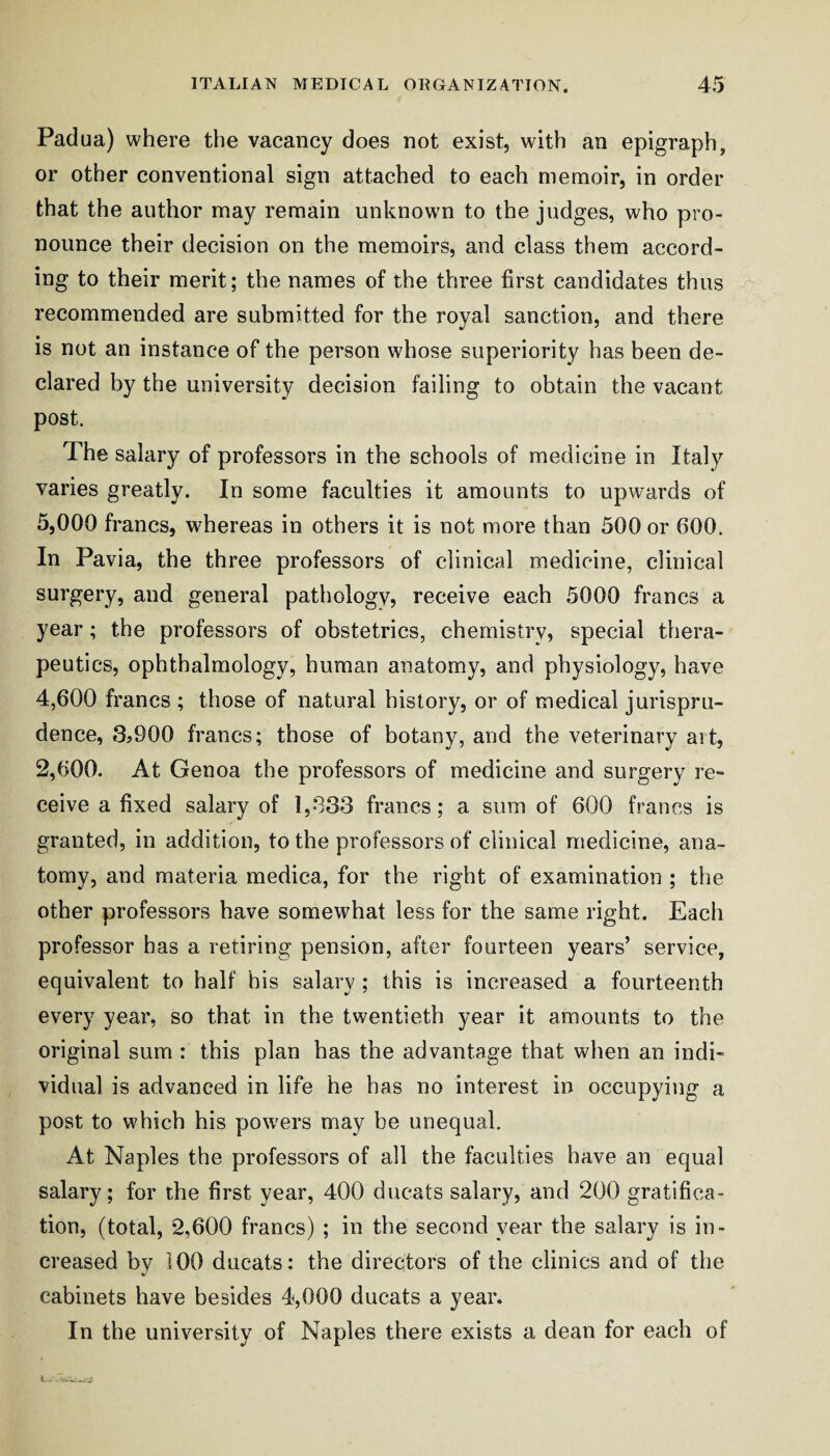 Padua) where the vacancy does not exist, with an epigraph, or other conventional sign attached to each memoir, in order that the author may remain unknown to the judges, who pro¬ nounce their decision on the memoirs, and class them accord¬ ing to their merit; the names of the three first candidates thus recommended are submitted for the royal sanction, and there is not an instance of the person whose superiority has been de¬ clared by the university decision failing to obtain the vacant post. The salary of professors in the schools of medicine in Italy varies greatly. In some faculties it amounts to upwards of 5,000 francs, whereas in others it is not more than 500 or 600. In Pavia, the three professors of clinical medicine, clinical surgery, and general pathology, receive each 5000 francs a year; the professors of obstetrics, chemistry, special thera¬ peutics, ophthalmology, human anatomy, and physiology, have 4,600 francs ; those of natural history, or of medical jurispru¬ dence, 3j900 francs; those of botany, and the veterinary art, 2,600. At Genoa the professors of medicine and surgery re¬ ceive a fixed salary of 1,033 francs; a sum of 600 francs is granted, in addition, to the professors of clinical medicine, ana¬ tomy, and materia medica, for the right of examination ; the other professors have somewhat less for the same right. Each professor has a retiring pension, after fourteen years’ service, equivalent to half his salary ; this is increased a fourteenth every year, so that in the twentieth year it amounts to the original sum : this plan has the advantage that when an indi¬ vidual is advanced in life he has no interest in occupying a post to which his pow'ers may be unequal. At Naples the professors of all the faculties have an equal salary; for the first year, 400 ducats salary, and 200 gratifica¬ tion, (total, 2,600 francs) ; in the second year the salary is in¬ creased by 100 ducats: the directors of the clinics and of the cabinets have besides 4,000 ducats a year. In the university of Naples there exists a dean for each of