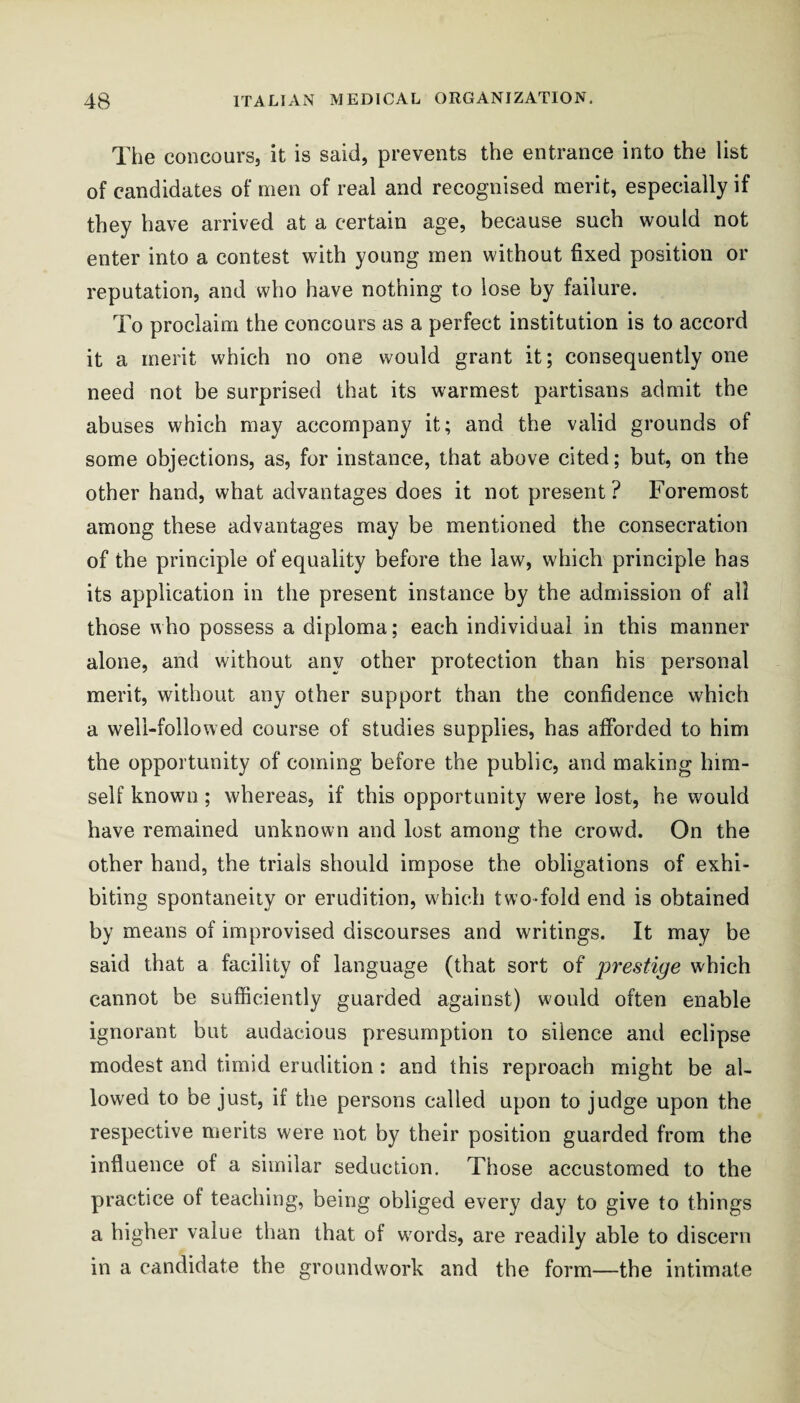 The coiicours, it is said, prevents the entrance into the list of candidates of men of real and recognised merit, especially if they have arrived at a certain age, because such would not enter into a contest with young men without fixed position or reputation, and who have nothing to lose by failure. To proclaim the concours as a perfect institution is to accord it a merit which no one would grant it; consequently one need not be surprised that its warmest partisans admit the abuses which may accompany it; and the valid grounds of some objections, as, for instance, that above cited; but, on the other hand, what advantages does it not present ? Foremost among these advantages may be mentioned the consecration of the principle of equality before the law, which principle has its application in the present instance by the admission of all those \Aho possess a diploma; each individual in this manner alone, and without any other protection than his personal merit, without any other support than the confidence which a well-followed course of studies supplies, has afforded to him the opportunity of coming before the public, and making him¬ self known ; whereas, if this opportunity were lost, he would have remained unknown and lost among the crowd. On the other hand, the trials should impose the obligations of exhi¬ biting spontaneity or erudition, which two-fold end is obtained by means of improvised discourses and writings. It may be said that a facility of language (that sort of prestige which cannot be sufficiently guarded against) would often enable ignorant but audacious presumption to silence and eclipse modest and timid erudition : and this reproach might be al¬ lowed to be just, if the persons called upon to judge upon the respective merits were not by their position guarded from the influence of a similar seduction. Those accustomed to the practice of teaching, being obliged every day to give to things a higher value than that of words, are readily able to discern in a candidate the groundwork and the form—the intimate
