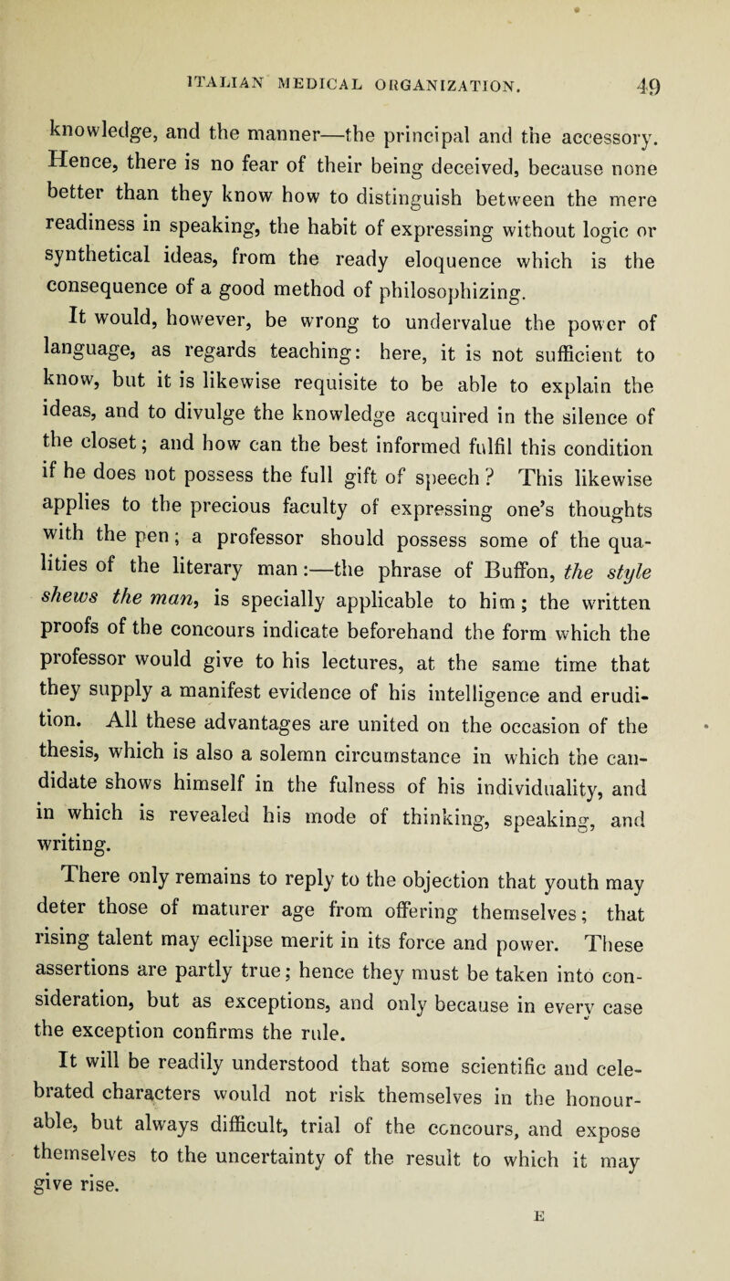 knowledge, and the manner—the principal and the accessory. Hence, there is no fear of their being deceived, because none better than they know how to distinguish between the mere readiness in speaking, the habit of expressing without logic or synthetical ideas, from the ready eloquence which is the consequence of a good method of philosophizing. It would, however, be wrong to undervalue the power of language, as regards teaching: here, it is not sufficient to know, but it is likewise requisite to be able to explain the ideas, and to divulge the knowledge acquired in the silence of the closet j and how can the best informed fulfil this condition if he does not possess the full gift of speech ? This likewise applies to the precious faculty of expressing one’s thoughts with the pen; a professor should possess some of the qua¬ lities of the literary man:—the phrase of Buffon, the style shews the man^ is specially applicable to him; the WTitten proofs of the concours indicate beforehand the form which the professor would give to his lectures, at the same time that they supply a manifest evidence of his intelligence and erudi¬ tion. All these advantages are united on the occasion of the thesis, which is also a solemn circumstance in which the can¬ didate shows himself in the fulness of his individuality, and in which is revealed his mode of thinking, speaking, and writing. There only remains to reply to the objection that youth may deter those of maturer age from offering themselves; that rising talent may eclipse merit in its force and power. These assertions are partly true; hence they must be taken into con¬ sideration, but as exceptions, and only because in everv case the exception confirms the rule. It will be readily understood that some scientific and cele¬ brated characters would not risk themselves in the honour¬ able, but always difficult, trial of the concours, and expose themselves to the uncertainty of the result to which it may give rise. E