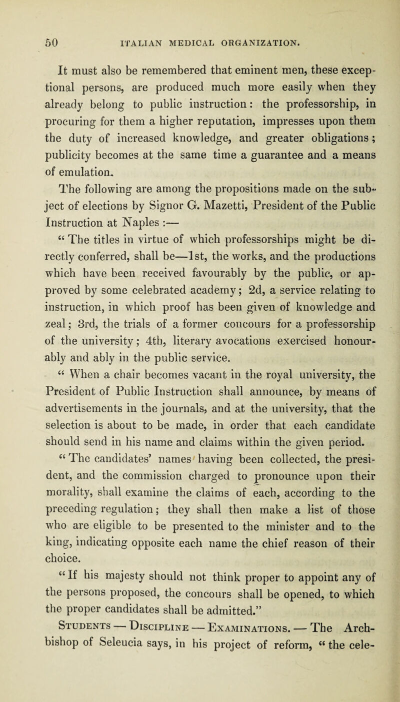 It must also be remembered that eminent men, these excep¬ tional persons, are produced much more easily when they already belong to public instruction: the professorship, in procuring for them a higher reputation, impresses upon them the duty of increased knowledge, and greater obligations; publicity becomes at the same time a guarantee and a means of emulation. The following are among the propositions made on the sub“ ject of elections by Signor G. Mazetti, President of the Public Instruction at Naples ;— The titles in virtue of which professorships might be di¬ rectly conferred, shall be—1st, the works, and the productions which have been received favourably by the public, or ap¬ proved by some celebrated academy; 2d, a service relating to instruction, in which proof has been given of knowledge and zeal; 3rd, the trials of a former concours for a professorship of the university; 4th, literary avocations exercised honour¬ ably and ably in the public service. “ When a chair becomes vacant in the royal university, the President of Public Instruction shall announce, by means of advertisements in the journals, and at the university, that the selection is about to be made, in order that each candidate should send in his name and claims within the given period. “ The candidates’ names having been collected, the presi¬ dent, and the commission charged to pronounce upon their morality, shall examine the claims of each, according to the preceding regulation; they shall then make a list of those who are eligible to be presented to the minister and to the king, indicating opposite each name the chief reason of their choice. ‘‘ If his majesty should not think proper to appoint any of the persons proposed, the concours shall be opened, to which the proper candidates shall be admitted.” Students — Discipline — Examinations. — The Arch¬ bishop of Seleucia says, in his project of reform, “ the cele-