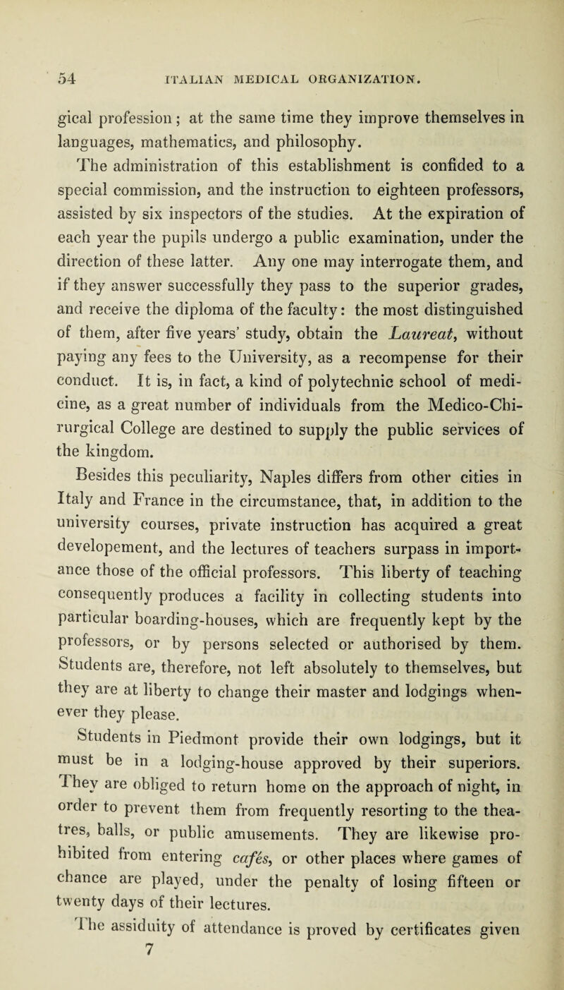 gical profession; at the same time they improve themselves in languages, mathematics, and philosophy. The administration of this establishment is confided to a special commission, and the instruction to eighteen professors, assisted by six inspectors of the studies. At the expiration of each year the pupils undergo a public examination, under the direction of these latter. Any one may interrogate them, and if they answer successfully they pass to the superior grades, and receive the diploma of the faculty: the most distinguished of them, after five years’ study, obtain the Laureat, without paying any fees to the University, as a recompense for their conduct. It is, in fact, a kind of polytechnic school of medi¬ cine, as a great number of individuals from the Medico-Chi- rurgical College are destined to supply the public services of the kingdom. Besides this peculiarity, Naples differs from other cities in Italy and France in the circumstance, that, in addition to the university courses, private instruction has acquired a great developement, and the lectures of teachers surpass in import¬ ance those of the official professors. This liberty of teaching consequently produces a facility in collecting students into particular boarding-houses, which are frequently kept by the professors, or by persons selected or authorised by them. Students are, therefore, not left absolutely to themselves, but they are at liberty to change their master and lodgings when¬ ever they please. Students in Piedmont provide their own lodgings, but it must be in a lodging-house approved by their superiors. They are obliged to return home on the approach of night, in order to prevent them from frequently resorting to the thea¬ tres, balls, or public amusements. They are likewise pro¬ hibited from entering cafes, or other places where games of chance are played, under the penalty of losing fifteen or twenty days of their lectures. I he assiduity of attendance is proved by certificates given 7