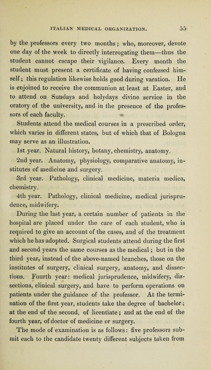 by the professors every two months; who, moreover, devote one day of the week to directly interrogating them—thus the student cannot escape their vigilance. Every month the student must present a certificate of having confessed him¬ self ; this regulation likewise holds good during vacation. He is enjoined to receive the communion at least at Easter, and to attend on Sundays and holydays divine service in the oratory of the university, and in the presence of the profes¬ sors of each faculty. « Students attend the medical courses in a prescribed order, which varies in different states, but of which that of Bologna may serve as an illustration. 1st year. Natural history, botany, chemistry, anatomy. 2nd year. Anatomy, physiology, comparative anatomy, in¬ stitutes of medicine and surgery. 3rd year. Pathology, clinical medicine, materia medica, chemistry. 4th year. Pathology, clinical medicine, medical jurispru¬ dence, midwifery. During the last year, a certain number of patients in the hospital are placed under the care of each student, who is required to give an account of the cases, and of the treatment which he has adopted. Surgical students attend during the first and second years the same courses as the medical; but in the third year, instead of the above-named branches, those on the institutes of surgery, clinical surgery, anatomy, and dissec¬ tions. Fourth year: medical jurisprudence, midwifery, dis¬ sections, clinical surgery, and have to perform operations on patients under the guidance of the professor. At the termi¬ nation of the first year, students take the degree of bachelor; at the end of the second, of licentiate; and at the end of the fourth year, of doctor of medicine or surgery. The mode of examination is as follows: five professors sub¬ mit each to the candidate twenty different subjects taken from