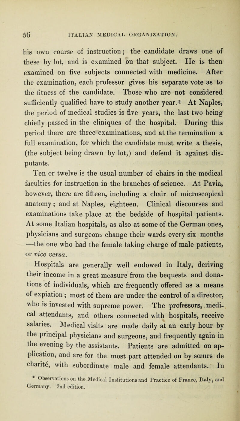 his own course of instruction; the candidate draws one of these by lot, and is examined on that subject. He is then examined on five subjects connected with medicine. After tbe examination, each professor gives his separate vote as to the fitness of the candidate. Those who are not considered sufficiently qualified have to study another year.* At Naples, the period of medical studies is five years, the last two being chiefly passed in the cliniques of the hospital. During this period there are three examinations, and at the termination a full examination, for which the candidate must write a thesis, (the subject being drawn by lot,) and defend it against dis¬ putants. Ten or twelve is the usual number of chairs in the medical faculties for instruction in the branches of science. At Pavia, however, there are fifteen, including a chair of microscopical anatomy; and at Naples, eighteen. Clinical discourses and examinations take place at the bedside of hospital patients. At some Italian hospitals, as also at some of the German ones, physicians and surgeonts change their wards every six months —the one who bad the female taking charge of male patients, or vice versa. Hospitals are generally well endowed in Italy, deriving their income in a great measure from the bequests and dona¬ tions of individuals, which are frequently offered as a means of expiation ; most of them are under the control of a director, who IS invested with supreme power. The professors, medi¬ cal attendants, and others connected with hospitals, receive salaries. Medical visits are made daily at an early hour by the principal physicians and surgeons, and frequently again in the evening by the assistants. Patients are admitted on ap¬ plication, and are for the most part attended on by sceurs de charite, with subordinate male and female attendants.' In Observations on the Medical Institutions and Practice of France, Italy, and Germany. 2nd edition.