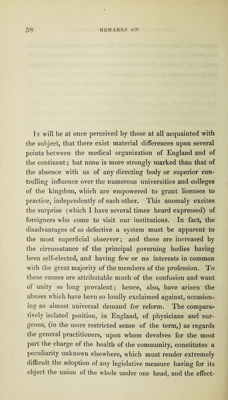 It will be at once perceived by those at all acquainted with the subject, that there exist material differences upon several points between the medical organization of England and of the continent; but none is more strongly marked than that of the absence with us of any directing body or superior con¬ trolling influence over the numerous universities and colleges of the kingdom, which are empowered to grant licenses to practice, independently of each other. This anomaly excites the surprise (which I have several times heard expressed) of foreigners who come to visit our institutions. In fact, the disadvantages of so defective a system must be apparent to the most superficial observer; and these are increased by the circumstance of the principal governing bodies having been self-elected, and having few or no interests in common with the great majority of the members of the profession. To these causes are attributable much of the confusion and want of unity so long prevalent; hence, also, have arisen the abuses which have been so loudly exclaimed against, occasion¬ ing an almost universal demand for reform. The compara¬ tively isolated position, in England, of physicians and sur¬ geons, (in the more restricted sense of the term,) as regards the general practitioners, upon whom devolves for the most part the charge of the health of the community, constitutes a peculiarity unknown elsewhere, which must render extremely difficult the adoption of any legislative measure having for its object the union of the whole under one head, and the effect-
