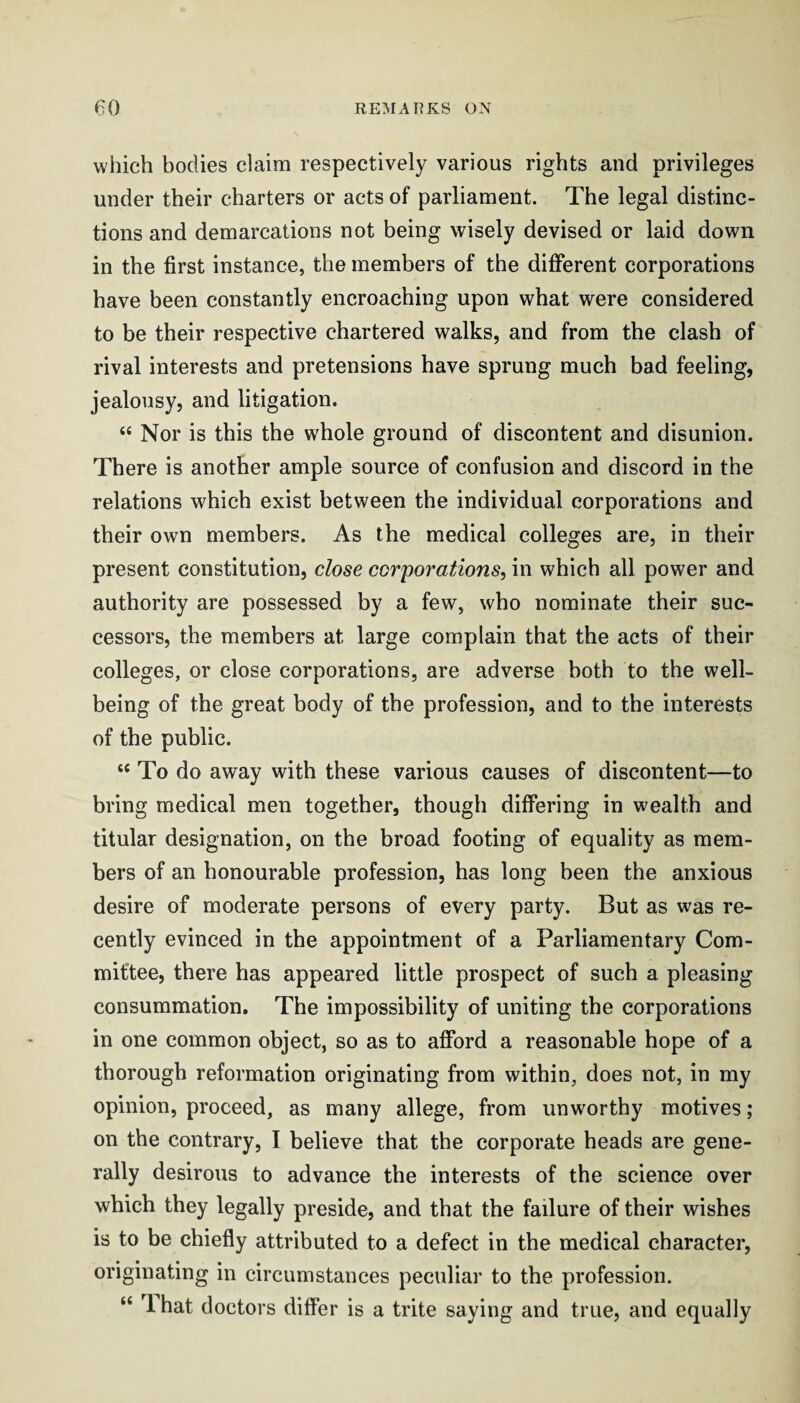 which bodies claim respectively various rights and privileges under their charters or acts of parliament. The legal distinc¬ tions and demarcations not being wisely devised or laid down in the first instance, the members of the different corporations have been constantly encroaching upon what were considered to be their respective chartered walks, and from the clash of rival interests and pretensions have sprung much bad feeling, jealousy, and litigation. “ Nor is this the whole ground of discontent and disunion. There is another ample source of confusion and discord in the relations which exist between the individual corporations and their own members. As the medical colleges are, in their present constitution, close corporations, in which all power and authority are possessed by a few, who nominate their suc¬ cessors, the members at large complain that the acts of their colleges, or close corporations, are adverse both to the well¬ being of the great body of the profession, and to the interests of the public. ‘‘ To do away with these various causes of discontent—to bring medical men together, though differing in wealth and titular designation, on the broad footing of equality as mem¬ bers of an honourable profession, has long been the anxious desire of moderate persons of every party. But as was re¬ cently evinced in the appointment of a Parliamentary Com¬ mittee, there has appeared little prospect of such a pleasing consummation. The impossibility of uniting the corporations in one common object, so as to afford a reasonable hope of a thorough reformation originating from within, does not, in my opinion, proceed, as many allege, from unworthy motives; on the contrary, I believe that the corporate heads are gene¬ rally desirous to advance the interests of the science over which they legally preside, and that the failure of their wishes is to be chiefly attributed to a defect in the medical character, originating in circumstances peculiar to the profession. “ 1 hat doctors differ is a trite saying and true, and equally
