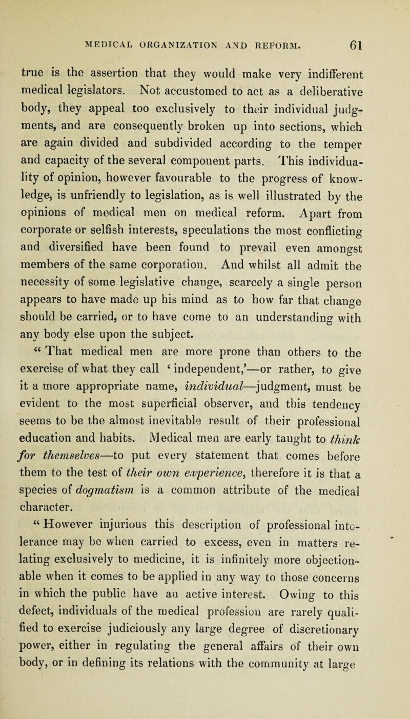 true is the assertion that they would make very indifferent medical legislators. Not accustomed to act as a deliberative body, they appeal too exclusively to their individual judg¬ ments, and are consequently broken up into sections, which are again divided and subdivided according to the temper and capacity of the several component parts. This individua¬ lity of opinion, however favourable to the progress of know¬ ledge, is unfriendly to legislation, as is well illustrated by the opinions of medical men on medical reform. Apart from corporate or selfish interests, speculations the most conflicting and diversified have been found to prevail even amongst members of the same corporation. And whilst all admit the necessity of some legislative change, scarcely a single person appears to have made up his mind as to how far that change should be carried, or to have come to an understanding with any body else upon the subject. “ That medical men are more prone than others to the exercise of what they call ‘ independent/—or rather, to give it a more appropriate name, individual—judgment, must be evident to the most superficial observer, and this tendency seems to be the almost inevitable result of their professional education and habits. Medical men are early taught to think for themselves—to put every statement that comes before them to the test of their own ewperience^ therefore it is that a species of dogmatism is a common attribute of the medical character. “However injurious this description of professional into¬ lerance may be when carried to excess, even in matters re¬ lating exclusively to medicine, it is infinitely more objection¬ able when it comes to be applied in any way to those concerns in which the public have an active interest. Owing to this defect, individuals of the medical profession are rarely quali¬ fied to exercise judiciously any large degree of discretionary power, either in regulating the general affairs of their own body, or in defining its relations with the community at large