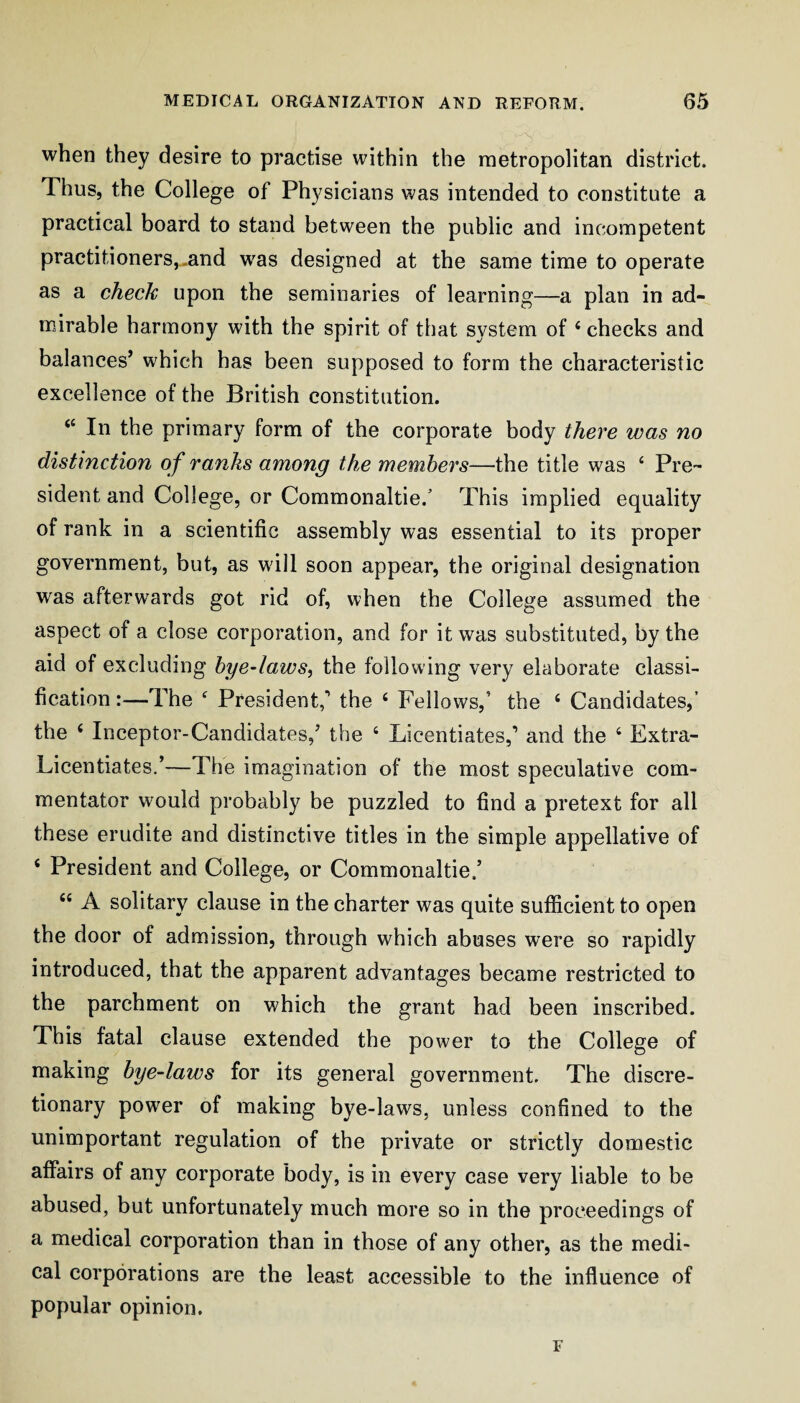 when they desire to practise within the metropolitan district. Thus, the College of Physicians was intended to constitute a practical board to stand between the public and incompetent practitioners,.and was designed at the same time to operate as a check upon the seminaries of learning—a plan in ad¬ mirable harmony with the spirit of that system of ‘ checks and balances’ which has been supposed to form the characteristic excellence of the British constitution. “ In the primary form of the corporate body there was no distinction of ranks among the members—the title was ‘ Pre¬ sident and College, or Commonaltie.’ This implied equality of rank in a scientific assembly was essential to its proper government, but, as will soon appear, the original designation was afterwards got rid of, when the College assumed the aspect of a close corporation, and for it was substituted, by the aid of excluding bye-laws, the following very elaborate classi¬ fication :—The ‘ President,’ the ‘ Fellows,’ the ‘ Candidates,’ the ‘ Inceptor-Candidates,’ the ‘ Licentiates,’ and the ‘ Extra- Licentiates,’—The imagination of the most speculative com¬ mentator would probably be puzzled to find a pretext for all these erudite and distinctive titles in the simple appellative of ‘ President and College, or Commonaltie.’ “ A solitary clause in the charter was quite sufficient to open the door of admission, through which abuses were so rapidly introduced, that the apparent advantages became restricted to the parchment on which the grant had been inscribed. This fatal clause extended the power to the College of making bye-laws for its general government. The discre¬ tionary power of making bye-laws, unless confined to the unimportant regulation of the private or strictly domestic affairs of any corporate body, is in every case very liable to be abused, but unfortunately much more so in the proceedings of a medical corporation than in those of any other, as the medi¬ cal corporations are the least accessible to the influence of popular opinion. F