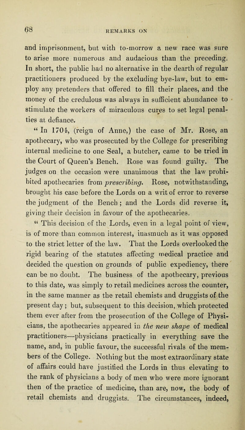 and imprisonment, but with to-morrow a new race was sure to arise more numerous and audacious than the preceding. In short, the public had no alternative in the dearth of regular practitioners produced by the excluding bye-law, but to em¬ ploy any pretenders that offered to fill their places, and the money of the credulous was always in sufficient abundance to • stimulate the workers of miraculous cures to set legal penal¬ ties at defiance. “ In 1704, (reign of Anne,) the case of Mr. Rose, an apothecary, who was prosecuted by the College for prescribing internal medicine to one Seal, a butcher, came to be tried in the Court of Queen’s Bench. Rose was found guilty. The judges on the occasion were unanimous that the law prohi¬ bited apothecaries from ^prescribing. Rose, notwithstanding, brought his case before the Lords on a writ of error to reverse the judgment of the Bench; and the Lords did reverse it, giving their decision in favour of the apothecaries. “ This decision of the Lords, even in a legal point of view, is of more than common interest, inasmuch as it was opposed to the strict letter of the law. That the Lords overlooked the rigid bearing of the statutes affecting medical practice and decided the question on grounds of public expediency, there can be no doubt. The business of the apothecary, previous to this date, was simply to retail medicines across the counter, in the same manner as the retail chemists and druggists of the present day ; but, subsequent to this decision, which protected them ever after from the prosecution of the College of Physi¬ cians, the apothecaries appeared in the new shape of medical practitioners—physicians practically in everything save the name, and, in public favour, the successful rivals of the mem¬ bers of the College. Nothing but the most extraordinary state of affairs could have justified the Lords in thus elevating to the rank of physicians a body of men who were more ignorant then of the practice of medicine, than are, now, the body of retail chemists and druggists. The circumstances, indeed,