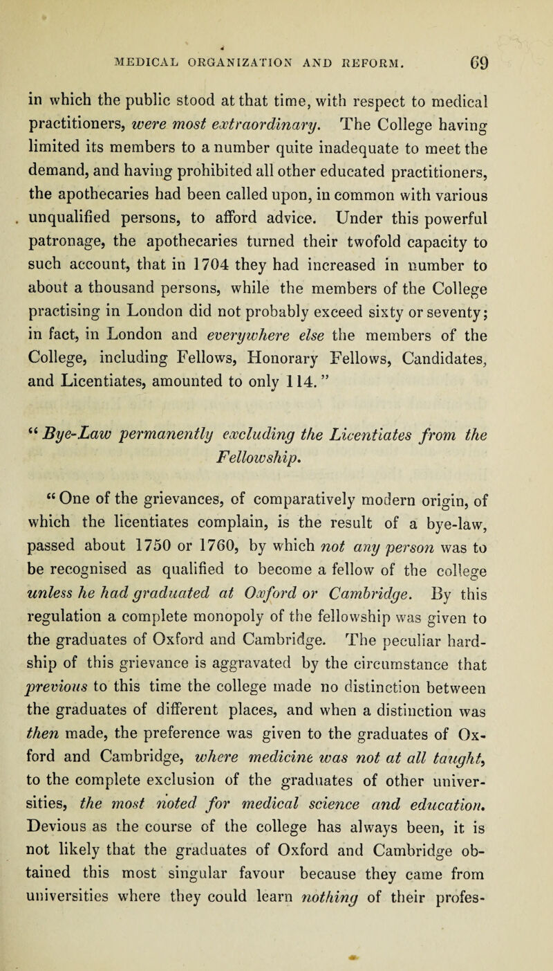 in which the public stood at that time, with respect to medical practitioners, were most extraordinary. The College having limited its members to a number quite inadequate to meet the demand, and having prohibited all other educated practitioners, the apothecaries had been called upon, in common with various . unqualified persons, to afford advice. Under this powerful patronage, the apothecaries turned their twofold capacity to such account, that in 1704 they had increased in number to about a thousand persons, while the members of the College practising in London did not probably exceed sixty or seventy; in fact, in London and everywhere else the members of the College, including Fellows, Honorary Fellows, Candidates, and Licentiates, amounted to only 114. ” “ Bye-Law 'permanently excluding the Licentiates from the Fellowship, “ One of the grievances, of comparatively modern origin, of which the licentiates complain, is the result of a bye-law, passed about 1750 or 1760, by which not any person was to be recognised as qualified to become a fellow of the college unless he had graduated at Oxford or Cambridge. By this regulation a complete monopoly of the fellowship was given to the graduates of Oxford and Cambridge. The peculiar hard¬ ship of this grievance is aggravated by the circumstance that previous to this time the college made no distinction between the graduates of different places, and when a distinction was then made, the preference was given to the graduates of Ox¬ ford and Cambridge, where medicine was not at all taught^ to the complete exclusion of the graduates of other univer¬ sities, the most noted for medical science and education. Devious as the course of the college has always been, it is not likely that the graduates of Oxford and Cambridge ob¬ tained this most singular favour because they came from universities where they could learn nothing of their profes-