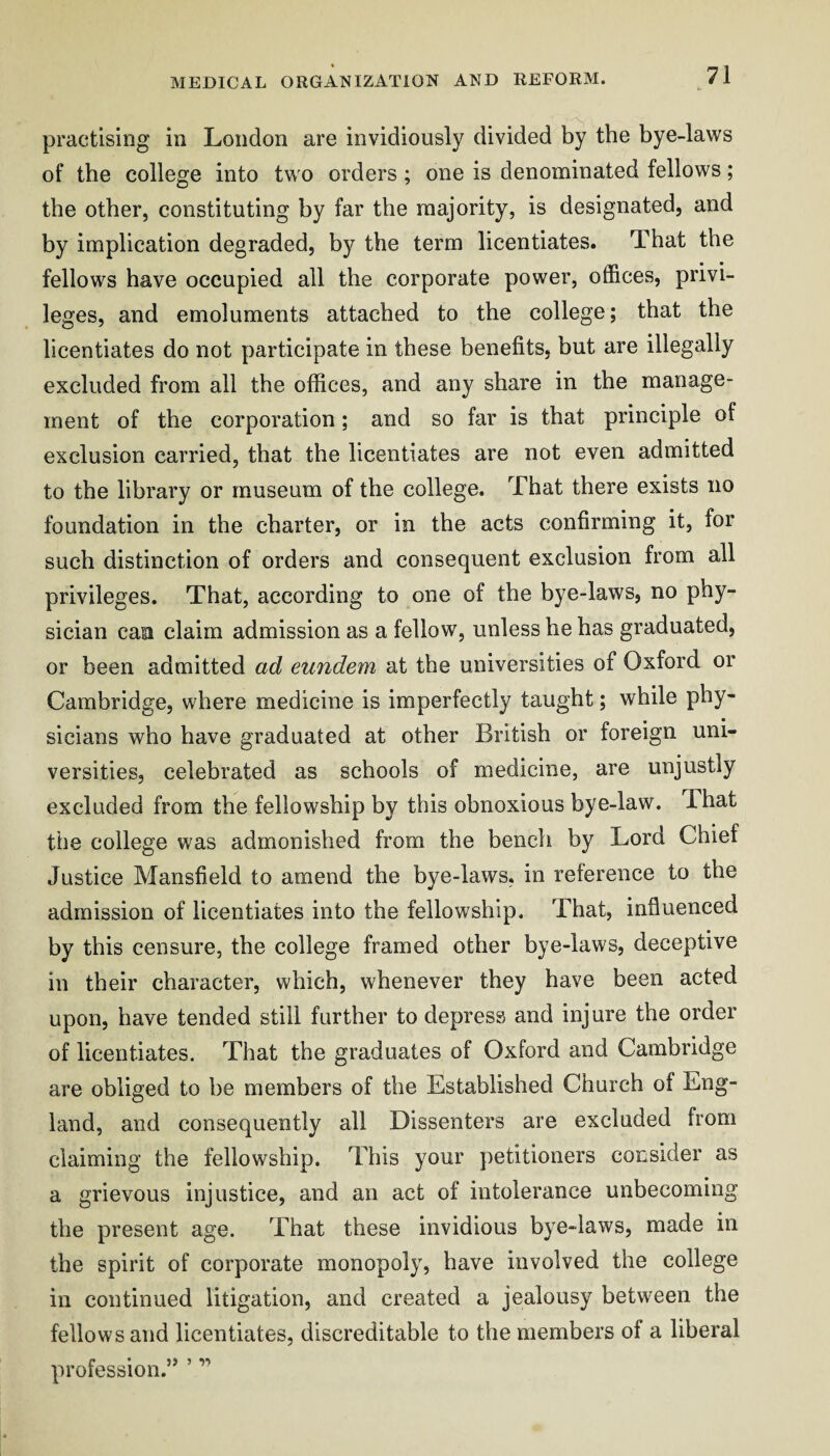 practising in London are invidiously divided by the bye-laws of the college into two orders ; one is denominated fellows; the other, constituting by far the majority, is designated, and by implication degraded, by the term licentiates. That the fellows have occupied all the corporate power, offices, privi¬ leges, and emoluments attached to the college; that the licentiates do not participate in these benefits, but are illegally excluded from all the offices, and any share in the manage¬ ment of the corporation; and so far is that principle of exclusion carried, that the licentiates are not even admitted to the library or museum of the college. That there exists no foundation in the charter, or in the acts confirming it, for such distinction of orders and consequent exclusion from all privileges. That, according to one of the bye-laws, no phy¬ sician caa claim admission as a fellow, unless he has graduated, or been admitted ad eundem at the universities of Oxford or Cambridge, where medicine is imperfectly taught; while phy¬ sicians who have graduated at other British or foreign uni¬ versities, celebrated as schools of medicine, are unjustly excluded from the fellowship by this obnoxious bye-law. That the college was admonished from the bench by Lord Chief Justice Mansfield to amend the bye-laws, in reference to the admission of licentiates into the fellowship. That, influenced by this censure, the college framed other bye-laws, deceptive in their character, which, whenever they have been acted upon, have tended still further to depress and injure the order of licentiates. That the graduates of Oxford and Cambridge are obliged to be members of the Established Church of Eng¬ land, and consequently all Dissenters are excluded from claiming the fellowship. This your petitioners consider as a grievous injustice, and an act of intolerance unbecoming the present age. That these invidious bye-laws, made in the spirit of corporate monopoly, have involved the college in continued litigation, and created a jealousy between the fellows and licentiates, discreditable to the members of a liberal profession.” ’ ”