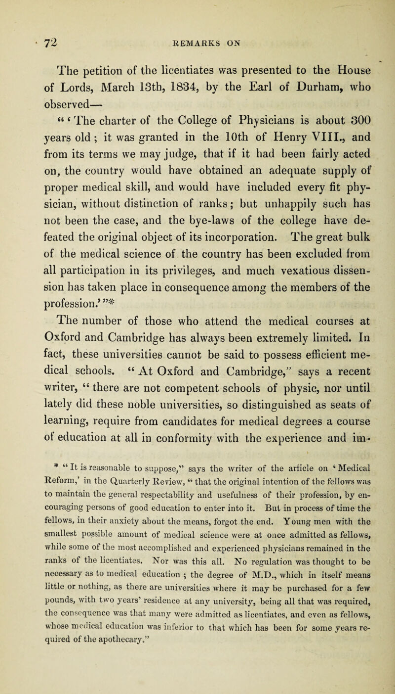 The petition of the licentiates was presented to the House of Lords, March 13th, 1834, by the Earl of Durham, who observed— “ ‘ The charter of the College of Physicians is about 300 years old; it was granted in the lOth of Henry VIII., and from its terms we may judge, that if it had been fairly acted on, the country would have obtained an adequate supply of proper medical skill, and would have included every fit phy¬ sician, without distinction of ranks; but unhappily such has not been the case, and the bye-laws of the college have de¬ feated the original object of its incorporation. The great bulk of the medical science of the country has been excluded from all participation in its privileges, and much vexatious dissen¬ sion has taken place in consequence among the members of the profession.’”* The number of those who attend the medical courses at Oxford and Cambridge has always been extremely limited. In fact, these universities cannot be said to possess efficient me¬ dical schools. “ At Oxford and Cambridge,” says a recent writer, there are not competent schools of physic, nor until lately did these noble universities, so distinguished as seats of learning, require from candidates for medical degrees a course of education at all in conformity with the experience and im- * “ It is reasonable to suppose,” says the writer of the article on ‘ Medical Reform,’ in the Quarterly Review, “ that the original intention of the fellows was to maintain the general respectability and usefulness of their profession, by en¬ couraging persons of good education to enter into it. But in process of time the fellows, in their anxiety about the means, forgot the end. Y oung men with the smallest possible amount of medical science were at once admitted as fellows, while some of the most accomplished and experienced physicians remained in the ranks of the licentiates. Nor was this all. No regulation was thought to be necessary as to medical education ; the degree of M.D., which in itself means little or nothing, as there are universities where it may be purchased for a few pounds, with two years’ residence at any university, being all that was required, the consequence was that many were admitted as licentiates, and even as fellows, whose medical education was inferior to that which has been for some years re¬ quired of the apothecary.”