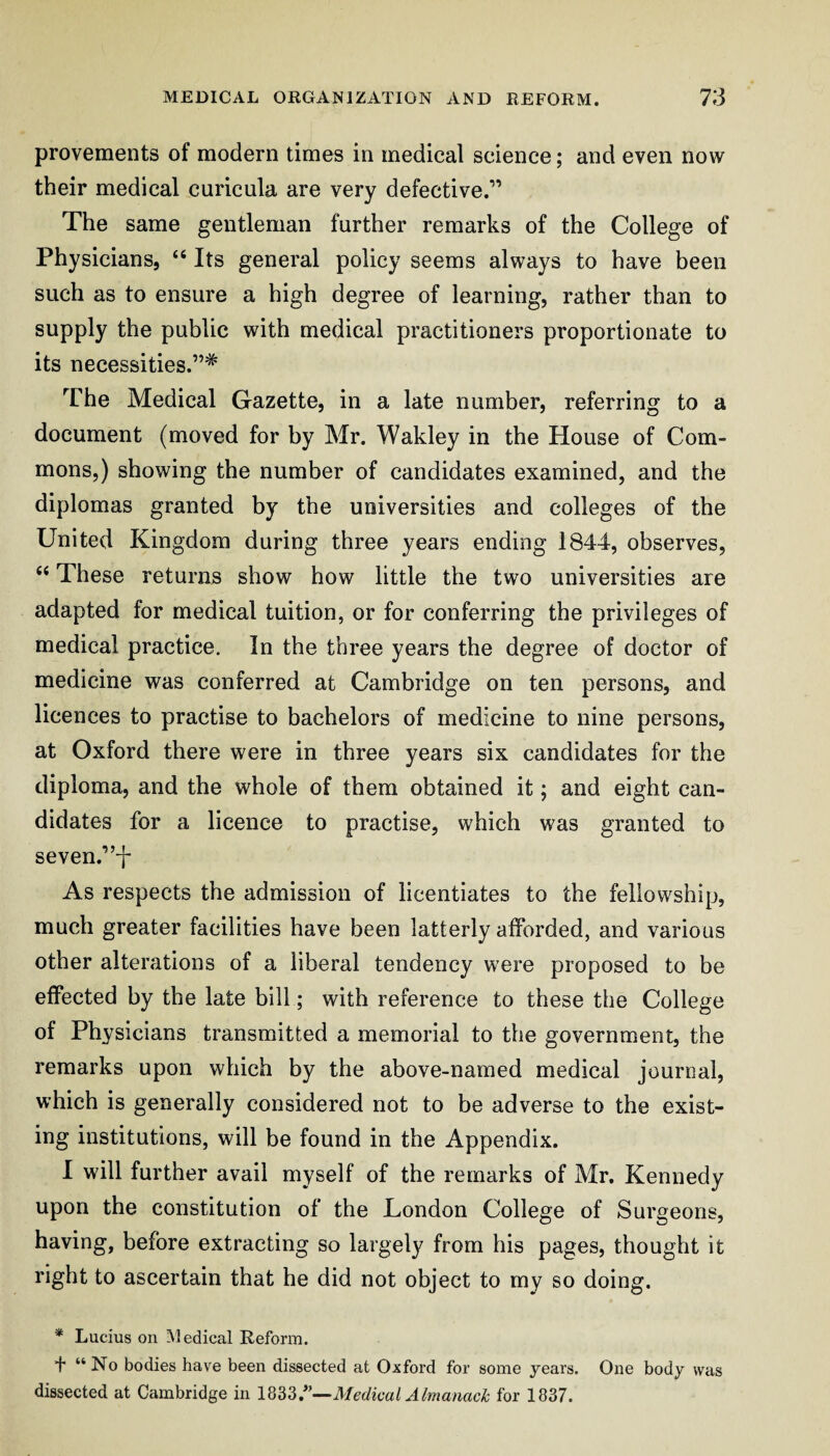 provements of modern times in medical science; and even now their medical curicula are very defective.” The same gentleman further remarks of the College of Physicians, “ Its general policy seems always to have been such as to ensure a high degree of learning, rather than to supply the public with medical practitioners proportionate to its necessities.”* The Medical Gazette, in a late number, referring to a document (moved for by Mr. Wakley in the House of Com¬ mons,) showing the number of candidates examined, and the diplomas granted by the universities and colleges of the United Kingdom during three years ending 1844, observes, “ These returns show how little the two universities are adapted for medical tuition, or for conferring the privileges of medical practice. In the three years the degree of doctor of medicine was conferred at Cambridge on ten persons, and licences to practise to bachelors of medicine to nine persons, at Oxford there were in three years six candidates for the diploma, and the whole of them obtained it; and eight can¬ didates for a licence to practise, which was granted to seven.”-]- As respects the admission of licentiates to the fellowship, much greater facilities have been latterly afforded, and various other alterations of a liberal tendency were proposed to be effected by the late bill; with reference to these the College of Physicians transmitted a memorial to the government, the remarks upon which by the above-named medical journal, which is generally considered not to be adverse to the exist¬ ing institutions, will be found in the Appendix. 1 will further avail myself of the remarks of Mr. Kennedy upon the constitution of the London College of Surgeons, having, before extracting so largely from his pages, thought it right to ascertain that he did not object to my so doing. * Lucius on Medical Reform. 4 “ No bodies have been dissected at Oxford for some years. One body was dissected at Cambridge in Medical Almanack for 1837.