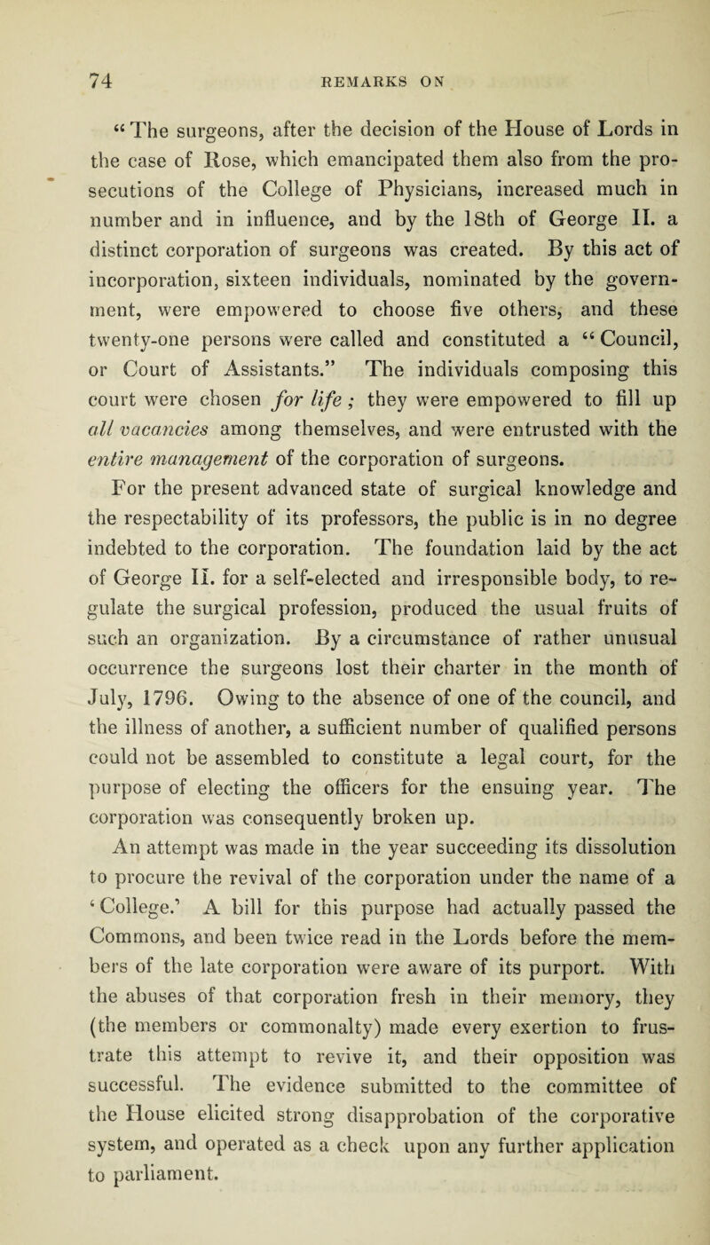 “ The surgeons, after the decision of the House of Lords in the case of Rose, which emancipated them also from the pro¬ secutions of the College of Physicians, increased much in number and in influence, and by the I8th of George II. a distinct corporation of surgeons was created. By this act of incorporation, sixteen individuals, nominated by the govern¬ ment, were empowered to choose five others, and these twenty-one persons were called and constituted a “ Council, or Court of Assistants.” The individuals composing this court were chosen for life; they were empowered to fill up all vacancies among themselves, and were entrusted with the entire management of the corporation of surgeons. For the present advanced state of surgical knowledge and the respectability of its professors, the public is in no degree indebted to the corporation. The foundation laid hy the act of George II. for a self-elected and irresponsible body, to re¬ gulate the surgical profession, produced the usual fruits of such an organization. By a circumstance of rather unusual occurrence the surgeons lost their charter in the month of July, 1796. Owing to the absence of one of the council, and the illness of another, a sufficient number of qualified persons could not be assembled to constitute a legal court, for the purpose of electing the officers for the ensuing year. The corporation was consequently broken up. An attempt was made in the year succeeding its dissolution to procure the revival of the corporation under the name of a ‘ College.’ A bill for this purpose had actually passed the Commons, and been twice read in the Lords before the mem¬ bers of the late corporation were aware of its purport. With the abuses of that corporation fresh in their memory, they (the members or commonalty) made every exertion to frus¬ trate this attempt to revive it, and their opposition was successful. The evidence submitted to the committee of the House elicited strong disapprobation of the corporative system, and operated as a check upon any further application to parliament.