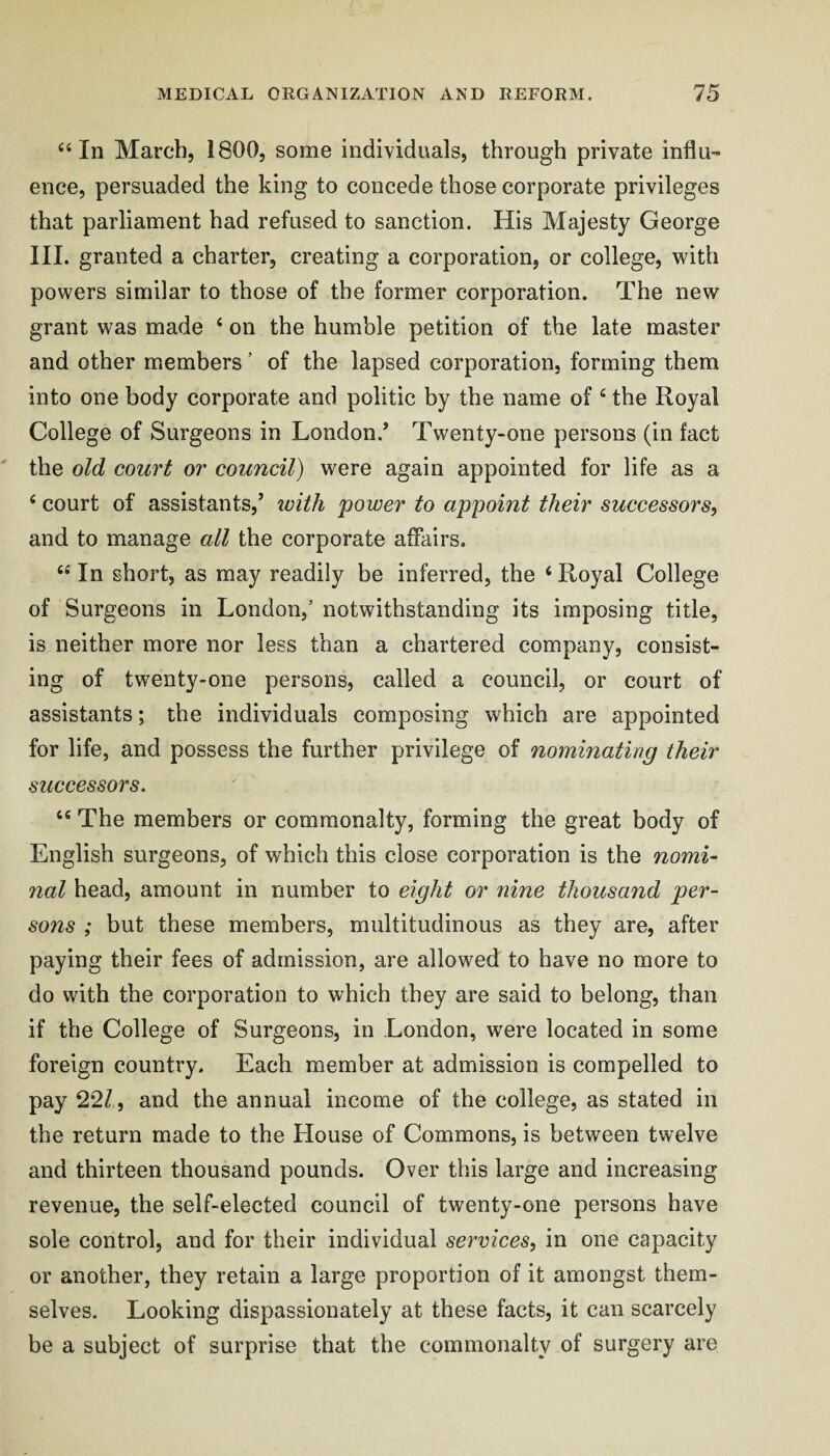 ‘‘In March, 1800, some individuals, through private influ¬ ence, persuaded the king to concede those corporate privileges that parliament had refused to sanction. His Majesty George III. granted a charter, creating a corporation, or college, with powers similar to those of the former corporation. The new grant was made ‘ on the humble petition of the late master and other members ’ of the lapsed corporation, forming them into one body corporate and politic by the name of ‘ the Royal College of Surgeons in London.’ Twenty-one persons (in fact the old court or council) were again appointed for life as a ‘ court of assistants,’ ivith power to appoint their successors, and to manage all the corporate affairs. “ In short, as may readily be inferred, the ‘ Royal College of Surgeons in London,’ notwithstanding its imposing title, is neither more nor less than a chartered company, consist¬ ing of twenty-one persons, called a council, or court of assistants; the individuals composing which are appointed for life, and possess the further privilege of nominating their successors. “ The members or commonalty, forming the great body of English surgeons, of which this close corporation is the nomi¬ nal head, amount in number to eight or nine thousand per¬ sons ; but these members, multitudinous as they are, after paying their fees of admission, are allowed to have no more to do with the corporation to which they are said to belong, than if the College of Surgeons, in London, were located in some foreign country. Each member at admission is compelled to pay 2*27, and the annual income of the college, as stated in the return made to the House of Commons, is between twelve and thirteen thousand pounds. Over this large and increasing revenue, the self-elected council of twenty-one persons have sole control, and for their individual services, in one capacity or another, they retain a large proportion of it amongst them¬ selves. Looking dispassionately at these facts, it can scarcely be a subject of surprise that the commonalty of surgery are