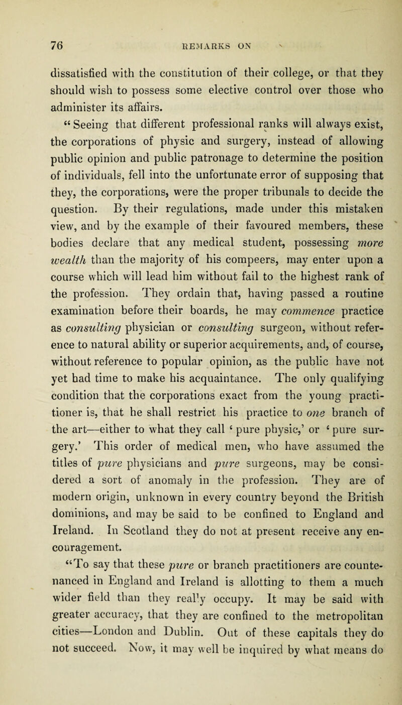 dissatisfied with the constitution of their college, or that they should wish to possess some elective control over those who administer its affairs. ‘‘ Seeing that different professional ranks will always exist, the corporations of physic and surgery, instead of allowing public opinion and public patronage to determine the position of individuals, fell into the unfortunate error of supposing that they, the corporations, were the proper tribunals to decide the question. By their regulations, made under this mistaken view, and by the example of their favoured members, these bodies declare that any medical student, possessing more wealth than the majority of his compeers, may enter upon a course which will lead him without fail to the highest rank of the profession. They ordain that, having passed a routine examination before their boards, he may commence practice as consulting physician or consulting surgeon, without refer¬ ence to natural ability or superior acquirements, and, of course, without reference to popular opinion, as the public have not yet had time to make his acquaintance. The only qualifying condition that the corporations exact from the young practi¬ tioner is, that he shall restrict his practice to one branch of the art—either to what they call ‘ pure physic,’ or ‘ pure sur¬ gery.’ This order of medical men, who have assumed the titles of pure physicians and pure surgeons, may be consi¬ dered a sort of anomaly in the profession. They are of modern origin, unknown in every country beyond the British dominions, and may be said to be confined to England and Ireland. In Scotland they do not at present receive any en¬ couragement. “To say that these pure or branch practitioners are counte¬ nanced in England and Ireland is allotting to them a much wider field than they reaPy occupy. It may be said with greater accuracy, that they are confined to the metropolitan cities—London and Dublin. Out of these capitals they do not succeed. Tsow, it may well be inquired by what means do