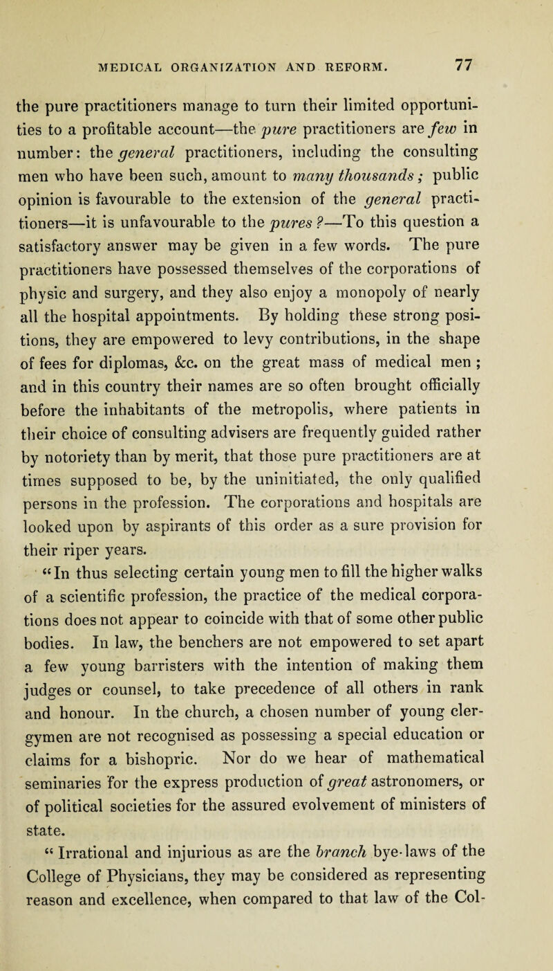 the pure practitioners manage to turn their limited opportuni¬ ties to a profitable account—the pure practitioners are few in number: the general practitioners, including the consulting men who have been such, amount to many thousands; public opinion is favourable to the extension of the general practi¬ tioners—it is unfavourable to the pures ?—To this question a satisfactory answer may be given in a few words. The pure practitioners have possessed themselves of the corporations of physic and surgery, and they also enjoy a monopoly of nearly all the hospital appointments. By holding these strong posi¬ tions, they are empowered to levy contributions, in the shape of fees for diplomas, &:c. on the great mass of medical men ; and in this country their names are so often brought officially before the inhabitants of the metropolis, where patients in tlieir choice of consulting advisers are frequently guided rather by notoriety than by merit, that those pure practitioners are at times supposed to be, by the uninitiated, the only qualified persons in the profession. The corporations and hospitals are looked upon by aspirants of this order as a sure provision for their riper years. ‘‘In thus selecting certain young men to fill the higher walks of a scientific profession, the practice of the medical corpora¬ tions does not appear to coincide with that of some other public bodies. In law, the benchers are not empowered to set apart a few young barristers with the intention of making them judges or counsel, to take precedence of all others in rank and honour. In the church, a chosen number of young cler¬ gymen are not recognised as possessing a special education or claims for a bishopric. Nor do we hear of mathematical seminaries for the express production of great astronomers, or of political societies for the assured evolvement of ministers of state. “ Irrational and injurious as are the branch bye-laws of the College of Physicians, they may be considered as representing reason and excellence, when compared to that law of the Col-