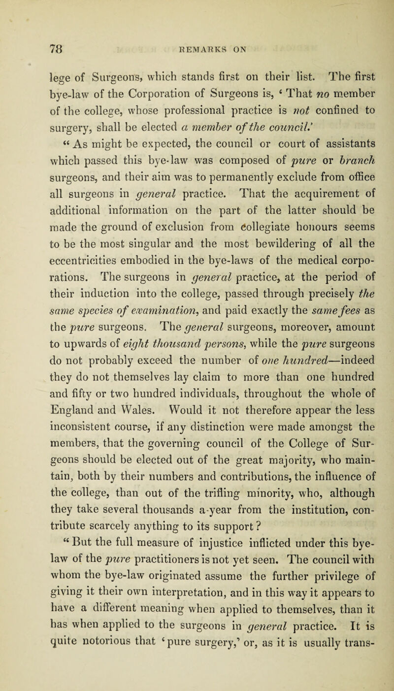 lege of Surgeons, which stands first on their list. The first bye-law of the Corporation of Surgeons is, ‘ That no member of the college, whose professional practice is not confined to surgery, shall be elected a member of the counciU “ As might be expected, the council or court of assistants which passed this bye-law was composed of pure or branch surgeons, and their aim was to permanently exclude from office all surgeons in general practice. That the acquirement of additional information on the part of the latter should be made the ground of exclusion from Collegiate honours seems to be the most singular and the most bewildering of all the eccentricities embodied in the bye-laws of the medical corpo¬ rations. The surgeons in general practice, at the period of their induction into the college, passed through precisely the same species of ewamination, and paid exactly the same fees as the pure surgeons. The general surgeons, moreover, amount to upwards of eight thousand persons^ while the pure surgeons do not probably exceed the number of one hundred—indeed they do not themselves lay claim to more than one hundred and fifty or two hundred individuals, throughout the whole of England and Wales. Would it not therefore appear the less inconsistent course, if any distinction were made amongst the members, that the governing council of the College of Sur¬ geons should be elected out of the great majority, who main¬ tain, both by their numbers and contributions, the influence of the college, than out of the trifling minority, who, although they take several thousands a-year from the institution, con¬ tribute scarcely anything to its support ? “ But the full measure of injustice inflicted under this bye¬ law of the pure practitioners is not yet seen. The council with whom the bye-law originated assume the further privilege of giving it their own interpretation, and in this w^ay it appears to have a different meaning when applied to themselves, than it has when applied to the surgeons in general practice. It is quite notorious that ‘ pure surgery,’ or, as it is usually trans-
