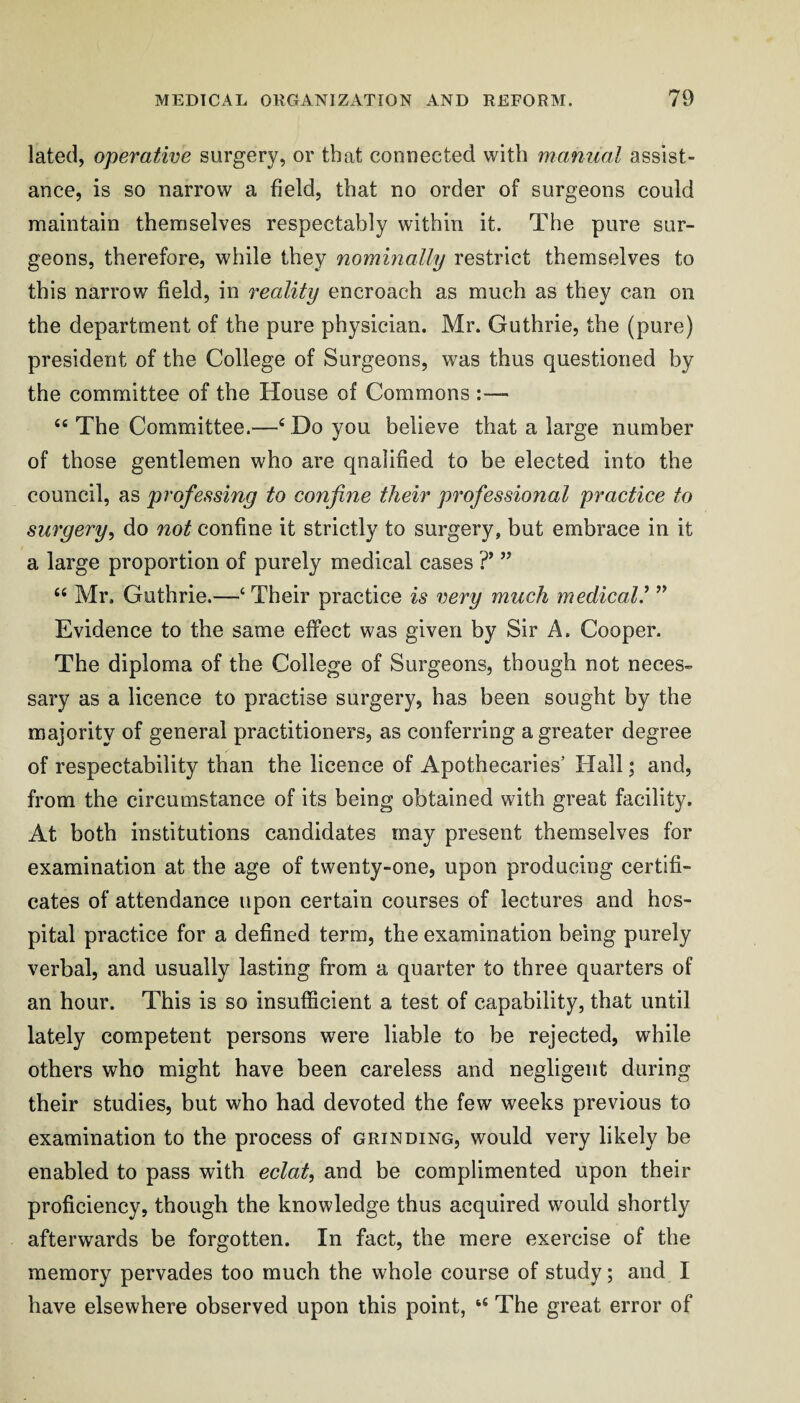 lated, operative surgery, or that connected with manual assist¬ ance, is so narrow a field, that no order of surgeons could maintain themselves respectably within it. The pure sur¬ geons, therefore, while they nominally restrict themselves to this narrow field, in reality encroach as much as they can on the department of the pure physician. Mr. Guthrie, the (pure) president of the College of Surgeons, was thus questioned by the committee of the House of Commons “ The Committee.—‘ Do you believe that a large number of those gentlemen who are qualified to be elected into the council, as professing to confine their professional practice to surgery^ do not confine it strictly to surgery, but embrace in it a large proportion of purely medical cases T ” Mr. Guthrie.—‘ Their practice is very much medical.^ ” Evidence to the same effect was given by Sir A. Cooper. The diploma of the College of Surgeons, though not neces¬ sary as a licence to practise surgery, has been sought by the majority of general practitioners, as conferring a greater degree of respectability than the licence of Apothecaries’ Hall j and, from the circumstance of its being obtained with great facility. At both institutions candidates may present themselves for examination at the age of twenty-one, upon producing certifi¬ cates of attendance upon certain courses of lectures and hos¬ pital practice for a defined term, the examination being purely verbal, and usually lasting from a quarter to three quarters of an hour. This is so insufficient a test of capability, that until lately competent persons were liable to be rejected, while others who might have been careless and negligent during their studies, but who had devoted the few weeks previous to examination to the process of grinding, would very likely be enabled to pass with eclat^ and be complimented upon their proficiency, though the knowledge thus acquired would shortly afterwards be forgotten. In fact, the mere exercise of the memory pervades too much the whole course of study; and I have elsewhere observed upon this point, “ The great error of
