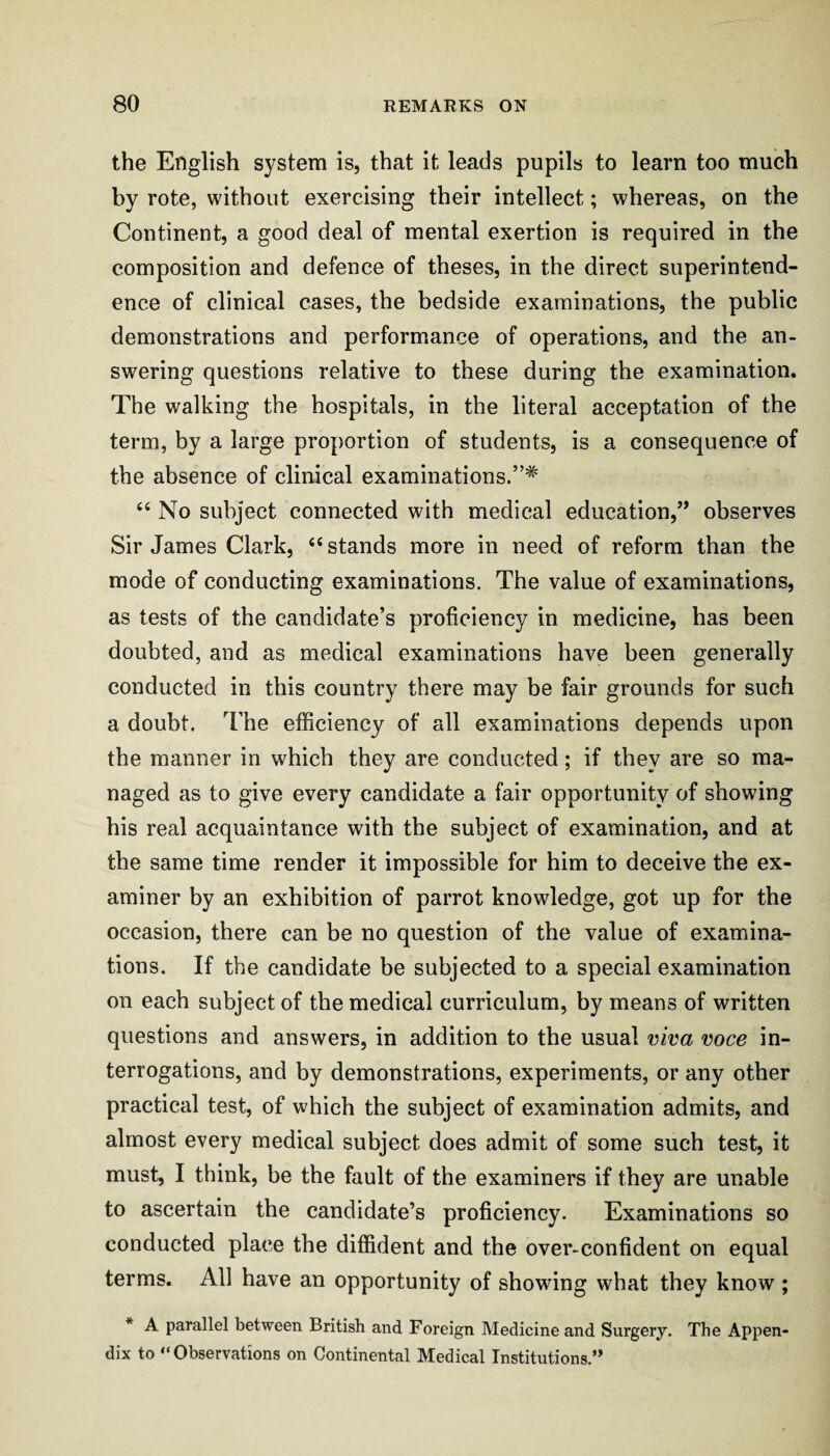 the English system is, that it leads pupils to learn too much by rote, without exercising their intellect; whereas, on the Continent, a good deal of mental exertion is required in the composition and defence of theses, in the direct superintend¬ ence of clinical cases, the bedside examinations, the public demonstrations and performance of operations, and the an¬ swering questions relative to these during the examination. The walking the hospitals, in the literal acceptation of the term, by a large proportion of students, is a consequence of the absence of clinical examinations.”* “ No subject connected with medical education,’’ observes Sir James Clark, “ stands more in need of reform than the mode of conducting examinations. The value of examinations, as tests of the candidate’s proficiency in medicine, has been doubted, and as medical examinations have been generally conducted in this country there may be fair grounds for such a doubt. The efficiency of all examinations depends upon the manner in which they are conducted; if they are so ma¬ naged as to give every candidate a fair opportunity of showing his real acquaintance with the subject of examination, and at the same time render it impossible for him to deceive the ex¬ aminer by an exhibition of parrot knowledge, got up for the occasion, there can be no question of the value of examina¬ tions. If the candidate be subjected to a special examination on each subject of the medical curriculum, by means of written questions and answers, in addition to the usual viva voce in¬ terrogations, and by demonstrations, experiments, or any other practical test, of which the subject of examination admits, and almost every medical subject does admit of some such test, it must, I think, be the fault of the examiners if they are unable to ascertain the candidate’s proficiency. Examinations so conducted place the diffident and the over-confident on equal terms. All have an opportunity of showdng what they know ; * A parallel between British and Foreign Medicine and Surgery. The Appen¬ dix to “Observations on Continental Medical Institutions.’*