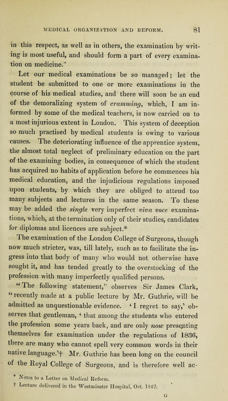 in this respect, as well as in others, the examination by writ¬ ing is most useful, and should form a part of every examina¬ tion on medicine.” Let our medical examinations be so managed; let the student be submitted to one or more examinations in the course of his medical studies, and there will soon be an end of the demoralizing system of cramming^ which, I am in¬ formed by some of the medical teachers, is now carried on to a most injurious extent in London. This system of deception so much practised by medical students is owing to various causes. The deteriorating influence of the apprentice system, the almost total neglect of preliminary education on the part of the examining bodies, in consequence of which the student has acquired no habits of application before he commences his medical education, and the injudicious regulations imposed upon students, by which they are obliged to attend too many subjects and lectures in the same season. To these may be added the single very imperfect viva v&ce examina¬ tions, which, at the termination only of their studies, candidates for diplomas and licences are subject.^ The examination of the London College of Surgeons, though now much stricter, was, till lately, such as to facilitate the in¬ gress into that body of many who would not otherwise have sought it, and has tended greatly to the overstocking of the profession with many imperfectly qualified persons. “ The following statement,” observes Sir James Clark, ‘‘ recently made at a public lecture by Mr. Guthrie, will be admitted as unquestionable evidence. ‘ 1 regret to say,’ ob¬ serves that gentleman, ‘ that among the students who entered the profession some years back, and are only now presenting themselves for examination under the regulations of 1836, there are many who cannot spell very common words in their native language.’f Mr. Guthrie has been long on the council of the Royal College of Surgeons, and is therefore well ac- Notes to a Letter on Medical Reform, t Lecture delivered in the Westminster Hospital, Oct. 1842. G