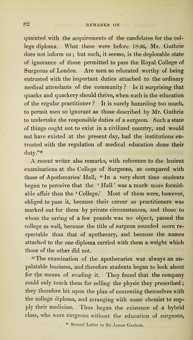 quainted with the acquirements of the candidates for the col¬ lege diploma. What these were before 1836, Mr. Guthrie does not inform us; hut such, it seems, is the deplorable state of ignorance of those permitted to pass the Royal College of Surgeons of London. Are men so educated worthy of being entrusted with the important duties attached to the ordinary medical attendants of the community ? Is it surprising that quacks and quackery should thrive, when such is the education of the regular practitioner ? It is surely hazarding too much, to permit men so ignorant as those described by Mr. Guthrie to undertake the responsible duties of a surgeon. Such a state of things ought not to exist in a civilized country, and would not have existed at the present day, had the institutions en¬ trusted with the regulation of medical education done their duty.”^ A recent writer also remarks, with reference to the lenient examinations at the College of Surgeons, as compared with those of Apothecaries Hall, “ In a very short time students begun to perceive that the ‘ Hall ’ was a much more formid¬ able affair than the ‘ College.’ Most of them were, however, obliged to pass it, because their career as practitioners was marked out for them by private circumstances, and those to whom the saving of a few pounds was no object, passed the college as well, because the title of surgeon sounded more re¬ spectable than that of apothecary, and because the names attached to the one diploma carried with them a weight which those of the other did not. “The examination of the apothecaries was always an un¬ palatable business, and therefore students began to look about for the means of evading it. They found that the company could only touch them for selling the physic they prescribed ; they therefore hit upon the plan of contenting themselves with the college diploma, and arranging with some chemist to sup¬ ply their medicine. Thus began the existence of a hybrid class, who were surgeons without the education of surgeons, * Second Letter to Sir James Graham.