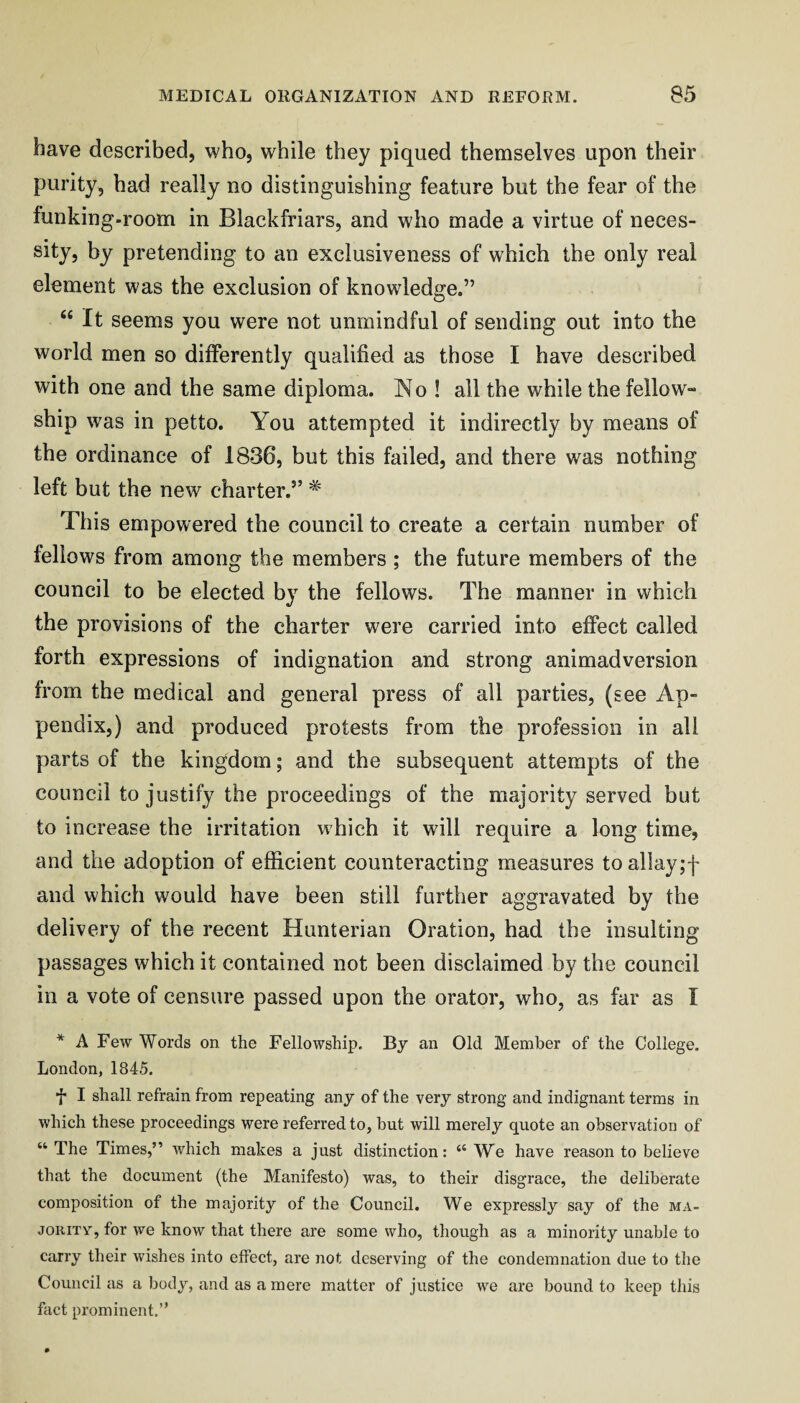 have described, who, while they piqued themselves upon their purity, bad really no distinguishing feature but the fear of the funking-room in Blackfriars, and who made a virtue of neces- sity, by pretending to an exclusiveness of which the only real element was the exclusion of knowledge.” “ It seems you were not unmindful of sending out into the world men so differently qualified as those I have described vi^ith one and the same diploma. No ! all the while the fellow™ ship was in petto. You attempted it indirectly by means of the ordinance of 1836, but this failed, and there was nothing left but the new charter.” ^ This empowered the council to create a certain number of fellows from among the members ; the future members of the council to be elected by the fellows. The manner in which the provisions of the charter were carried into effect called forth expressions of indignation and strong animadversion from the medical and general press of all parties, (see Ap¬ pendix,) and produced protests from the profession in all parts of the kingdom; and the subsequent attempts of the council to justify the proceedings of the majority served but to increase the irritation which it will require a long time, and the adoption of efficient counteracting measures toalIay;f and which would have been still further aggravated by the delivery of the recent Hunterian Oration, had the insulting passages which it contained not been disclaimed by the council in a vote of censure passed upon the orator, who, as far as I * A Few Words on the Fellowship. By an Old Member of the College. London, 1845. f I shall refrain from repeating any of the very strong and indignant terms in which these proceedings were referred to, but will merely quote an observation of “ The Times,” which makes a just distinction: “ We have reason to believe that the document (the Manifesto) was, to their disgrace, the deliberate composition of the majority of the Council. We expressly say of the ma- JORITV, for we know that there are some who, though as a minority unable to carry their wishes into effect, are not deserving of the condemnation due to the Council as a body, and as a mere matter of justice we are bound to keep this fact prominent,”