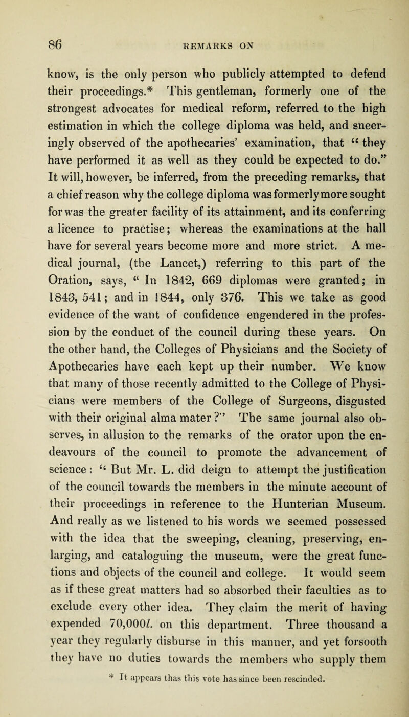 know, is the only person who publicly attempted to defend their proceedings.* This gentleman, formerly one of the strongest advocates for medical reform, referred to the high estimation in which the college diploma was held, and sneer- ingly observed of the apothecaries’ examination, that “ they have performed it as well as they could be expected to do.” It will, however, be inferred, from the preceding remarks, that a chief reason why the college diploma was formerly more sought for was the greater facility of its attainment, and its conferring a licence to practise; whereas the examinations at the hall have for several years become more and more strict. A me¬ dical journal, (the Lancet,) referring to this part of the Oration, says, “ In 1842, 669 diplomas were granted; in 1843, 541; and in 1844, only 376. This we take as good evidence of the want of confidence engendered in the profes¬ sion by the conduct of the council during these years. On the other hand, the Colleges of Physicians and the Society of Apothecaries have each kept up their number. We know that many of those recently admitted to the College of Physi¬ cians were members of the College of Surgeons, disgusted with their original alma mater ?” The same journal also ob¬ serves, in allusion to the remarks of the orator upon the en¬ deavours of the council to promote the advancement of science : But Mr. L. did deign to attempt the justification of the council towards the members in the minute account of their proceedings in reference to the Hunterian Museum. And really as we listened to his words we seemed possessed with the idea that the sweeping, cleaning, preserving, en¬ larging, and cataloguing the museum, were the great func¬ tions and objects of the council and college. It would seem as if these great matters had so absorbed their faculties as to exclude every other idea. They claim the merit of having expended 70,000/. on this department. Three thousand a year they regularly disburse in this manner, and yet forsooth they have no duties towards the members who supply them * It appears thas this vote has since been rescinded.
