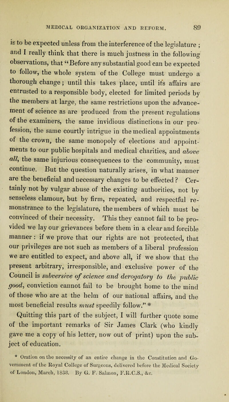 is to be expected unless from the interference of the legislature ; and I really think that there is much justness in the following observations, that ‘‘Before any substantial good can be expected to follow, the whole system of the College must undergo a thorough change; until this takes place, until ifs affairs are entrusted to a responsible body, elected for limited periods by the members at large, the same restrictions upon the advance¬ ment of science as are produced from the present regulations of the examiners, the same invidious distinctions in our pro¬ fession, the same courtly intrigue in the medical appointments of the crown, the same monopoly of elections and appoint¬ ments to our public hospitals and medical charities, and above all, the same injurious consequences to the community, must continue. But the question naturally arises, in what manner are the beneficial and necessary changes to be effected ? Cer¬ tainly not by vulgar abuse of the existing authorities, not by senseless clamour, but by firm, repeated, and respectful re¬ monstrance to the legislature, the members of which must be convinced of their necessity. This they cannot fail to be pro¬ vided we lay our grievances before them in a clear and forcible manner : if we prove that our rights are not protected, that our privileges are not such as members of a liberal profession we are entitled to expect, and above all, if we show that the present arbitrary, irresponsible, and exclusive power of the Council is subversive of science and derogatory to the 'public good, conviction cannot fail to be brought home to the mind of those who are at the helm of our national affairs, and the most beneficial results must speedily follow.” * Quitting this part of the subject, I will further quote some of the important remarks of Sir James Clark (who kindly gave me a copy of his letter, now out of print) upon the sub¬ ject of education. * Oration on the necessity of an entire change in the Constitution and Go¬ vernment of the Royal College of Surgeons, delivered before the Medical Society of London, March, 1838. By G. F, Salmon, F.R.C.S., &c.