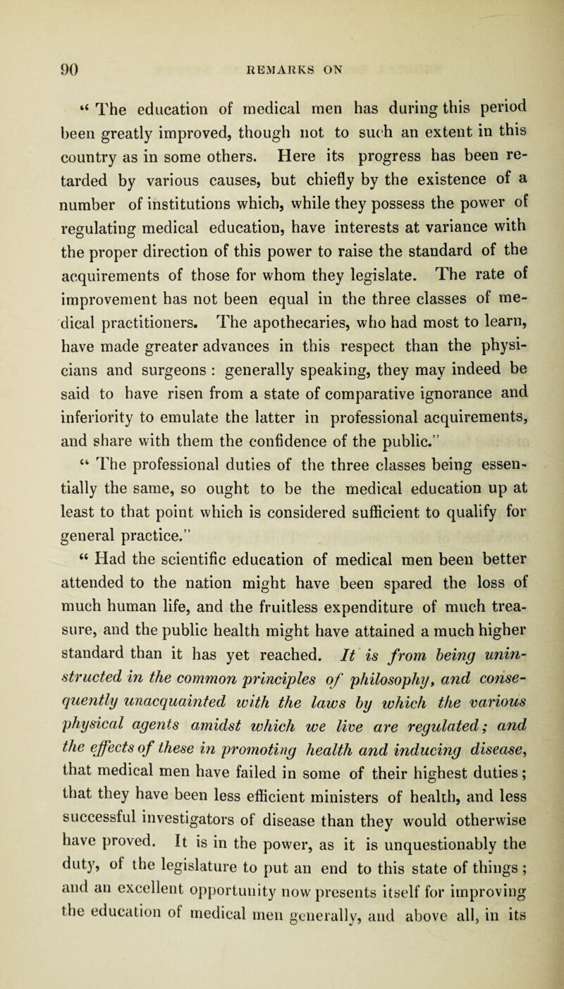 “ The education of medical men has during this period been greatly improved, though not to such an extent in this country as in some others. Here its progress has been re¬ tarded by various causes, but chiefly by the existence of a number of institutions which, while they possess the power of regulating medical education, have interests at variance with the proper direction of this power to raise the standard of the acquirements of those for whom they legislate. The rate of improvement has not been equal in the three classes of me¬ dical practitioners. The apothecaries, who had most to learn, have made greater advances in this respect than the physi¬ cians and surgeons : generally speaking, they may indeed be said to have risen from a state of comparative ignorance and inferiority to emulate the latter in professional acquirements, and share with them the confidence of the public.” “ The professional duties of the three classes being essen¬ tially the same, so ought to be the medical education up at least to that point which is considered sufficient to qualify for general practice.” “ Had the scientific education of medical men been better attended to the nation might have been spared the loss of much human life, and the fruitless expenditure of much trea¬ sure, and the public health might have attained a much higher standard than it has yet reached. It is from being unin¬ structed in the common principles of philosophy^ and conse¬ quently unacquainted with the laws by which the various physical agents amidst which we live are regulated; and the effects of these in promoting health and inducing disease, that medical men have failed in some of their highest duties; that they have been less efficient ministers of health, and less successful investigators of disease than they would otherwise have proved. It is in the power, as it is unquestionably the duty, of the legislature to put an end to this state of things; and an excellent opportunity now presents itself for improving the education of medical men generally, and above all, in its