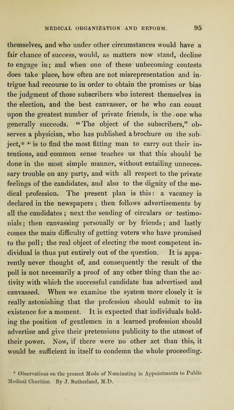 themselves, and who under other circumstances would have a fair chance of success, would, as matters now stand, decline to engage in; and when one of these unbecoming contests does take place, how often are not misrepresentation and in¬ trigue had recourse to in order to obtain the promises or bias the judgment of those subscribers who interest themselves in the election, and the best canvasser, or he who can count upon the greatest number of private friends, is the / one who generally succeeds. “ The object of the subscribers,” ob¬ serves a physician, who has published a brochure on the sub¬ ject,^ ‘‘ is to find the most fitting man to carry out their in¬ tentions, and common sense teaches us that this should be done in the most simple manner, without entailing unneces¬ sary trouble on any party, and with all respect to the private feelings of the candidates, and also to the dignity of the me¬ dical profession. The present plan is this: a vacancy is declared in the newspapers; then follows advertisements by all the candidates; next the sending of circulars or testimo¬ nials ; then canvassing personally or by friends; and lastly comes the main difficulty of getting voters who have promised to the poll; the real object of electing the most competent in¬ dividual is thus put entirely out of the question. It is appa¬ rently never thought of, and consequently the result of the poll is not necessarily a proof of any other thing than the ac¬ tivity with which the successful candidate has advertised and canvassed. When we examine the system more closely it is really astonishing that the profession should submit to its existence for a moment. It is expected that individuals hold¬ ing the position of gentlemen in a learned profession should advertise and give their pretensions publicity to the utmost of their power. Now, if there were no other act than this, it would be sufficient in itself to condemn the whole proceeding. * Observations on the present Mode of Nominating in Appointments to Public Medical Charities. By J. Sutherland, M.D.