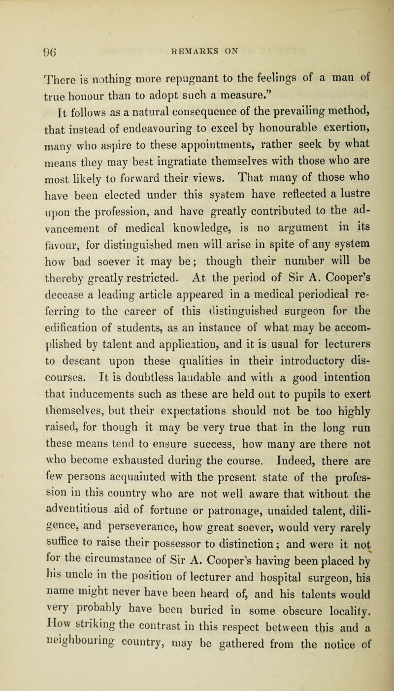 There is nothing more repugnant to the feelings of a man of true honour than to adopt such a measure.” It follows as a natural consequence of the prevailing method, that instead of endeavouring to excel by honourable exertion, many who aspire to these appointments, rather seek by what means they may best ingratiate themselves with those who are most likely to forward their views. That many of those who have been elected under this system have reflected a lustre upon the profession, and have greatly contributed to the ad¬ vancement of medical knowledge, is no argument in its favour, for distinguished men will arise in spite of any system how bad soever it may be; though their number will be thereby greatly restricted. At the period of Sir A. Cooper’s decease a leading article appeared in a medical periodical re¬ ferring to the career of this distinguished surgeon for the edification of students, as an instance of what may be accom¬ plished by talent and application, and it is usual for lecturers to descant upon these qualities in their introductory dis¬ courses. It is doubtless laudable and with a good intention that inducements such as these are held out to pupils to exert themselves, but their expectations should not be too highly raised, for though it may be very true that in the long run these means tend to ensure success, how many are there not who become exhausted during the course. Indeed, there are few persons acquainted with the present state of the profes¬ sion in this country who are not well aware that without the adventitious aid of fortune or patronage, unaided talent, dili¬ gence, and perseverance, how great soever, would very rarely suffice to raise their possessor to distinction; and were it not for the circumstance of Sir A. Cooper’s having been placed by his uncle in the position of lecturer and hospital surgeon, his name might never have been heard of, and his talents would very probably have been buried in some obscure locality. How stiiking the contrast in this respect between this and a neighbouiing country, may be gathered from the notice of