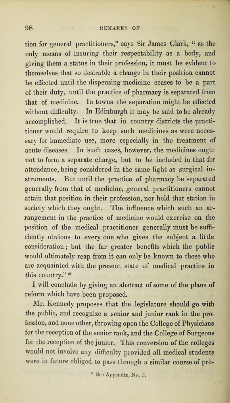 tion for general practitioners,’’ says Sir James Clark, “ as the only means of insuring their respectability as a body, and giving them a status in their profession, it must be evident to themselves that so desirable a change in their position cannot be effected until the dispensing medicine ceases to be a part of their duty, until the practice of pharmacy is separated from that of medicine. In towns the separation might be effected without difficulty. In Edinburgh it may be said to be already accomplished. It is true that in country districts the practi¬ tioner would require to keep such medicines as were neces¬ sary for immediate use, more especially in the treatment of acute diseases. In such cases, however, the medicines ought not to form a separate charge, but to be included in that for attendance, being considered in the same light as surgical in¬ struments. But until the practice of pharmacy be separated generally from that of medicine, general practitioners cannot attain that position in their profession, nor hold that station in society which they ought. The influence which such an ar¬ rangement in the practice of medicine would exercise on the position of the medical practitioner generally must be suffi¬ ciently obvious to every one who gives the subject a little consideration; but the far greater benefits which the public would ultimately reap from it can only be known to those who are acquainted with the present state of medical practice in this country.” * I will conclude by giving an abstract of some of the plans of reform which have been proposed. Mr. Kennedy proposes that the legislature should go with the public, and recognize a senior and junior rank in the pro¬ fession, and none other, throwing open the College of Physicians for the reception of the senior rank, and the College of Surgeons for the reception of the junior. This conversion of the colleges would not involve any difficulty provided all medical students were in future obliged to pass through a similar course of pro- * See Appendix, No. 5.