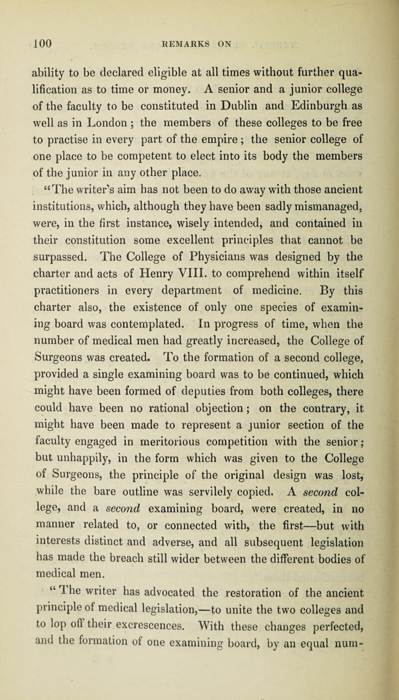 ability to be declared eligible at all times without further qua¬ lification as to time or money. A senior and a junior college of the faculty to be constituted in Dublin and Edinburgh as well as in London ; the members of these colleges to be free to practise in every part of the empire ; the senior college of one place to be competent to elect into its body the members of the junior in any other place. “The writer’s aim has not been to do away with those ancient institutions, which, although they have been sadly mismanaged, were, in the first instance, wisely intended, and contained in their constitution some excellent principles that cannot be surpassed. The College of Physicians was designed by the charter and acts of Henry VIII. to comprehend within itself practitioners in every department of medicine. By this charter also, the existence of only one species of examin¬ ing board was contemplated. In progress of time, when the number of medical men had greatly increased, the College of Surgeons was created. To the formation of a second college, provided a single examining board was to be continued, which might have been formed of deputies from both colleges, there could have been no rational objection; on the contrary, it might have been made to represent a junior section of the faculty engaged in meritorious competition with the senior ; but unhappily, in the form which was given to the College of Surgeons, the principle of the original design was lost, while the bare outline was servilely copied, A second col¬ lege, and a second examining board, were created, in no manner related to, or connected with, the first—but with interests distinct and adverse, and all subsequent legislation has made the breach still wider between the diiferent bodies of medical men. “ The writer has advocated the restoration of the ancient principle of medical legislation,—to unite the two colleges and to lop off their excrescences. With these changes perfected, and the formation of one examining board, by an equal num-