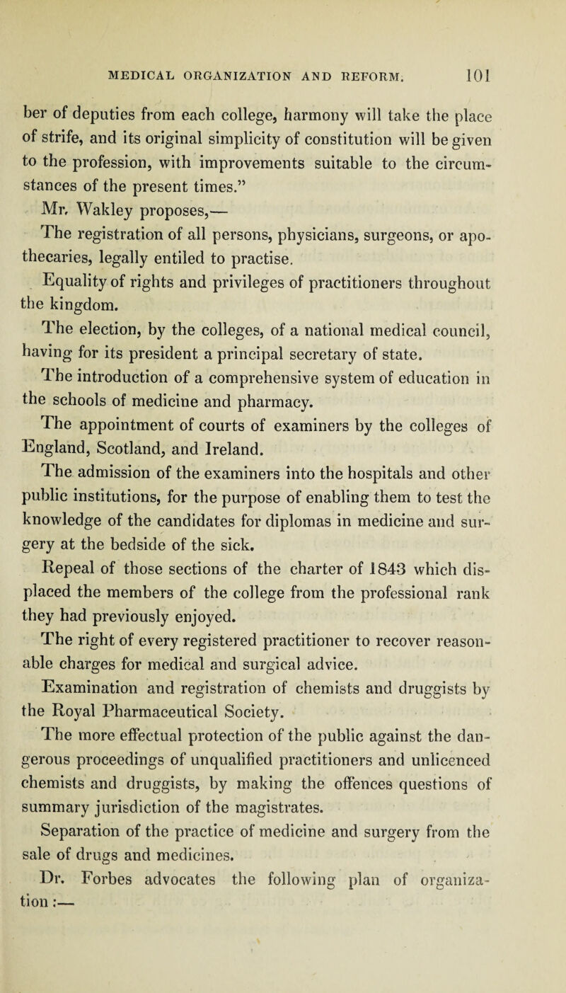 her of deputies from each college, harmony will take the place of strife, and its original simplicity of constitution will be given to the profession, with improvements suitable to the circum¬ stances of the present times.” Mr, Wakley proposes,— The registration of all persons, physicians, surgeons, or apo¬ thecaries, legally entiled to practise. Equality of rights and privileges of practitioners throughout the kingdom. The election, by the colleges, of a national medical council, having for its president a principal secretary of state. The introduction of a comprehensive system of education in the schools of medicine and pharmacy. The appointment of courts of examiners by the colleges of England, Scotland, and Ireland. The admission of the examiners into the hospitals and other public institutions, for the purpose of enabling them to test the knowledge of the candidates for diplomas in medicine and sur¬ gery at the bedside of the sick. Repeal of those sections of the charter of 1843 which dis¬ placed the members of the college from the professional rank they had previously enjoyed. The right of every registered practitioner to recover reason¬ able charges for medical and surgical advice. Examination and registration of chemists and druggists by the Royal Pharmaceutical Society. The more effectual protection of the public against the dan¬ gerous proceedings of unqualified practitioners and unlicenced chemists and druggists, by making the offences questions of summary jurisdiction of the magistrates. Separation of the practice of medicine and surgery from the sale of drugs and medicines. Dr. Forbes advocates the following plan of organiza¬ tion ;—