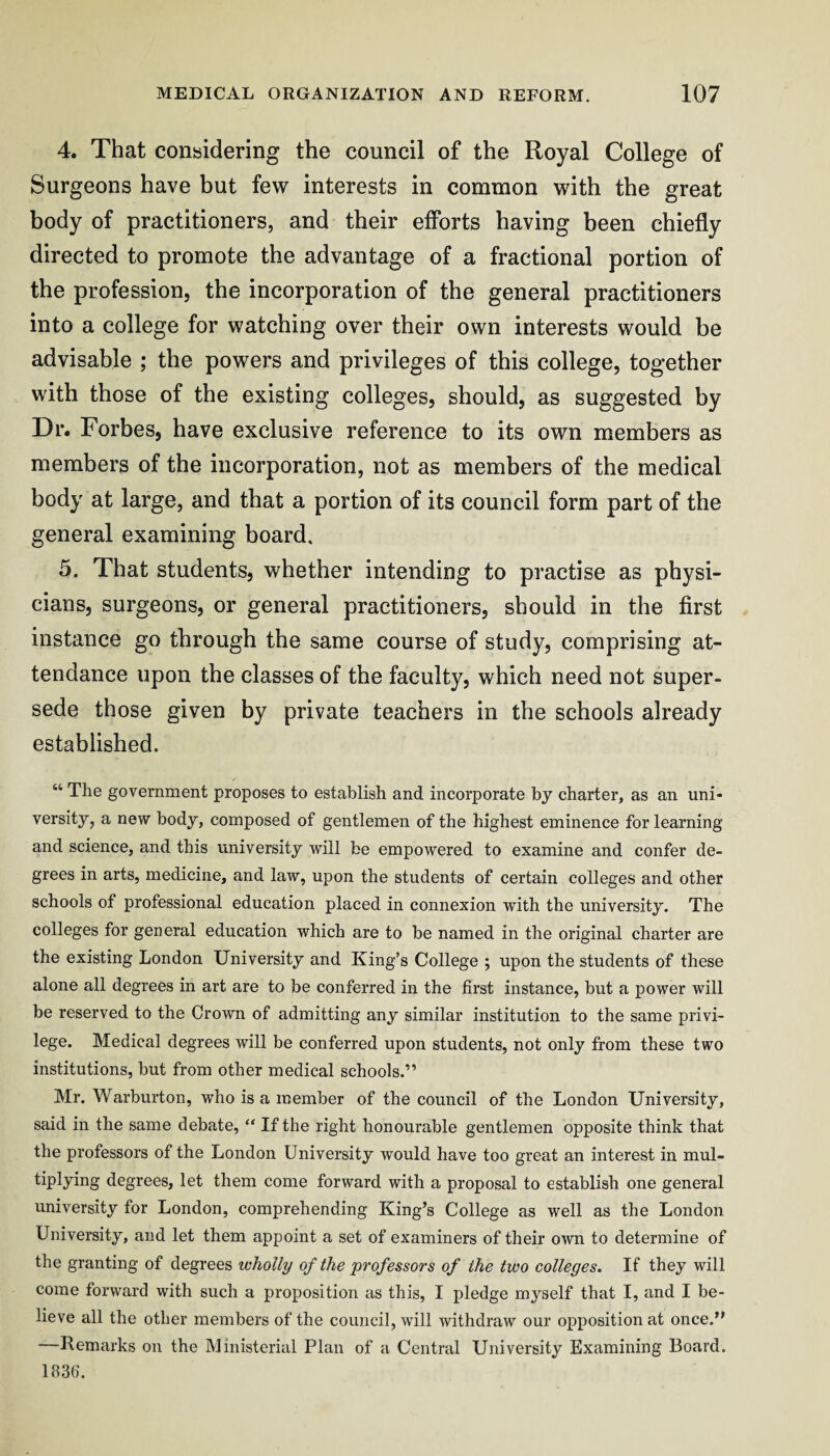 4. That considering the council of the Royal College of Surgeons have but few interests in common with the great body of practitioners, and their efforts having been chiefly directed to promote the advantage of a fractional portion of the profession, the incorporation of the general practitioners into a college for watching over their own interests would be advisable ; the powers and privileges of this college, together with those of the existing colleges, should, as suggested by Dr. Forbes, have exclusive reference to its own members as members of the incorporation, not as members of the medical body at large, and that a portion of its council form part of the general examining board. 5. That students, whether intending to practise as physi¬ cians, surgeons, or general practitioners, should in the first instance go through the same course of study, comprising at¬ tendance upon the classes of the faculty, which need not super¬ sede those given by private teachers in the schools already established. “ The government proposes to establish and incorporate by charter, as an uni¬ versity, a new body, composed of gentlemen of the highest eminence for learning and science, and this university will be empowered to examine and confer de¬ grees in arts, medicine, and law, upon the students of certain colleges and other schools of professional education placed in connexion with the university. The colleges for general education which are to be named in the original charter are the existing London University and King’s College ; upon the students of these alone all degrees in art are to be conferred in the first instance, but a power will be reserved to the Crown of admitting any similar institution to the same privi¬ lege. Medical degrees will be conferred upon students, not only from these two institutions, but from other medical schools.” Mr. Warburton, who is a member of the council of the London University, said in the same debate, “ If the right honourable gentlemen opposite think that the professors of the London University would have too great an interest in mul¬ tiplying degrees, let them come forward with a proposal to establish one general university for London, comprehending King’s College as well as the London University, and let them appoint a set of examiners of their own to determine of the granting of degrees wholly of the 'professors of the two colleges. If they will come forward with such a proposition as this, I pledge myself that I, and I be¬ lieve all the other members of the council, will withdraw our opposition at once.” —Remarks on the Ministerial Plan of a Central University Examining Board. 1836.