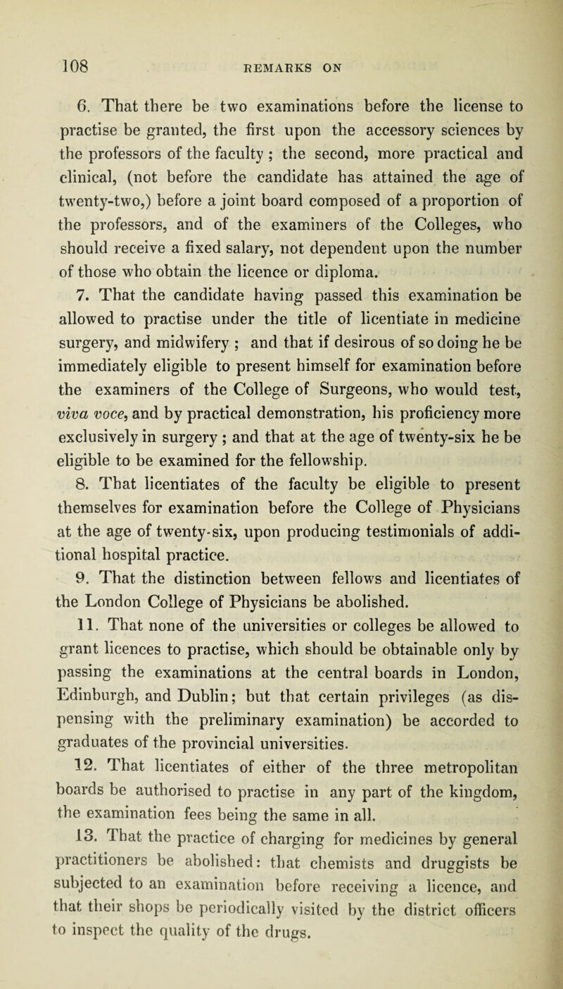 6. That there be two examinations before the license to practise be granted, the first upon the accessory sciences by the professors of the faculty ; the second, more practical and clinical, (not before the candidate has attained the age of twenty-two,) before a joint board composed of a proportion of the professors, and of the examiners of the Colleges, who should receive a fixed salary, not dependent upon the number of those who obtain the licence or diploma. 7. That the candidate having passed this examination be allowed to practise under the title of licentiate in medicine surgery, and midwifery ; and that if desirous of so doing he be immediately eligible to present himself for examination before the examiners of the College of Surgeons, who would test, viva voce, and by practical demonstration, his proficiency more exclusively in surgery ; and that at the age of twenty-six he be eligible to be examined for the fellowship. 8. That licentiates of the faculty be eligible to present themselves for examination before the College of Physicians at the age of twenty-six, upon producing testimonials of addi¬ tional hospital practice. 9. That the distinction between fellows and licentiates of the London College of Physicians be abolished. 11. That none of the universities or colleges be allowed to grant licences to practise, which should be obtainable only by passing the examinations at the central boards in London, Edinburgh, and Dublin; but that certain privileges (as dis¬ pensing with the preliminary examination) be accorded to graduates of the provincial universities. 12. That licentiates of either of the three metropolitan boards be authorised to practise in any part of the kingdom, the examination fees being the same in all. 13. That the practice of charging for medicines by general practitioners be abolished: that chemists and druggists be subjected to an examination before receiving a licence, and that their shops be periodically visited by the district officers to inspect the quality of the drugs.