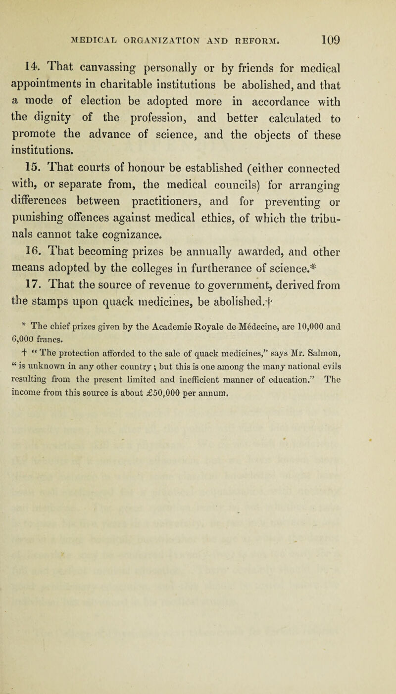 14. That canvassing personally or by friends for medical appointments in charitable institutions be abolished, and that a mode of election be adopted more in accordance with the dignity of the profession, and better calculated to promote the advance of science, and the objects of these institutions. 15. That courts of honour be established (either connected with, or separate from, the medical councils) for arranging differences between practitioners, and for preventing or punishing offences against medical ethics, of which the tribu¬ nals cannot take cognizance. 16. That becoming prizes be annually awarded, and other means adopted by the colleges in furtherance of science.^ 17. That the source of revenue to government, derived from the stamps upon quack medicines, be abolished.f * The chief prizes given hy the Academie Royale de Medecine, are 10,000 and 6,000 francs. + “ The protection afforded to the sale of quack medicines/’ says Mr. Salmon, “ is unknown in any other country; but this is one among the many national evils resulting from the present limited and inefficient manner of education.” The income from this source is about £50,000 per annum.