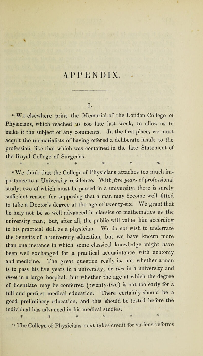 APPENDIX. I. “ Wb elsewhere print the Memorial of the London College of Physicians, which reached us too late last week, to allow us to make it the subject of any comments. In the first place, we must acquit the memorialists of having offered a deliberate insult to the profession, like that which was contained in the late Statement ot the Royal College of Surgeons. * jif * * ^ * ‘‘We think that the College of Physicians attaches too much im¬ portance to a University residence. With Jive ^ears oi: professional study, two of which must be passed in a university, there is surely sufficient reason for supposing that a man may become well fitted to take a Doctor’s degree at the age of twenty-six. We grant that he may not be so well advanced in classics or mathematics as the university man; but, after all, the public will value him according to his practical skill as a physician. We do not wish to underrate the benefits of a university education, but we have known more than one instance in which some classical knowledge might have been well exchanged for a practical acquaintance with anatomy and medicine. The great question really is, not whether a man is to pass his five years in a university, or two in a university and three in a large hospital, but whether the age at which the degree of licentiate may be conferred (twenty-two) is not too early for a full and perfect medical education. There certainly should be a good preliminary education, and this should be tested before the individual has advanced in his medical studies. ^ ^ * “ The College of Physicians next takes credit for various reforms