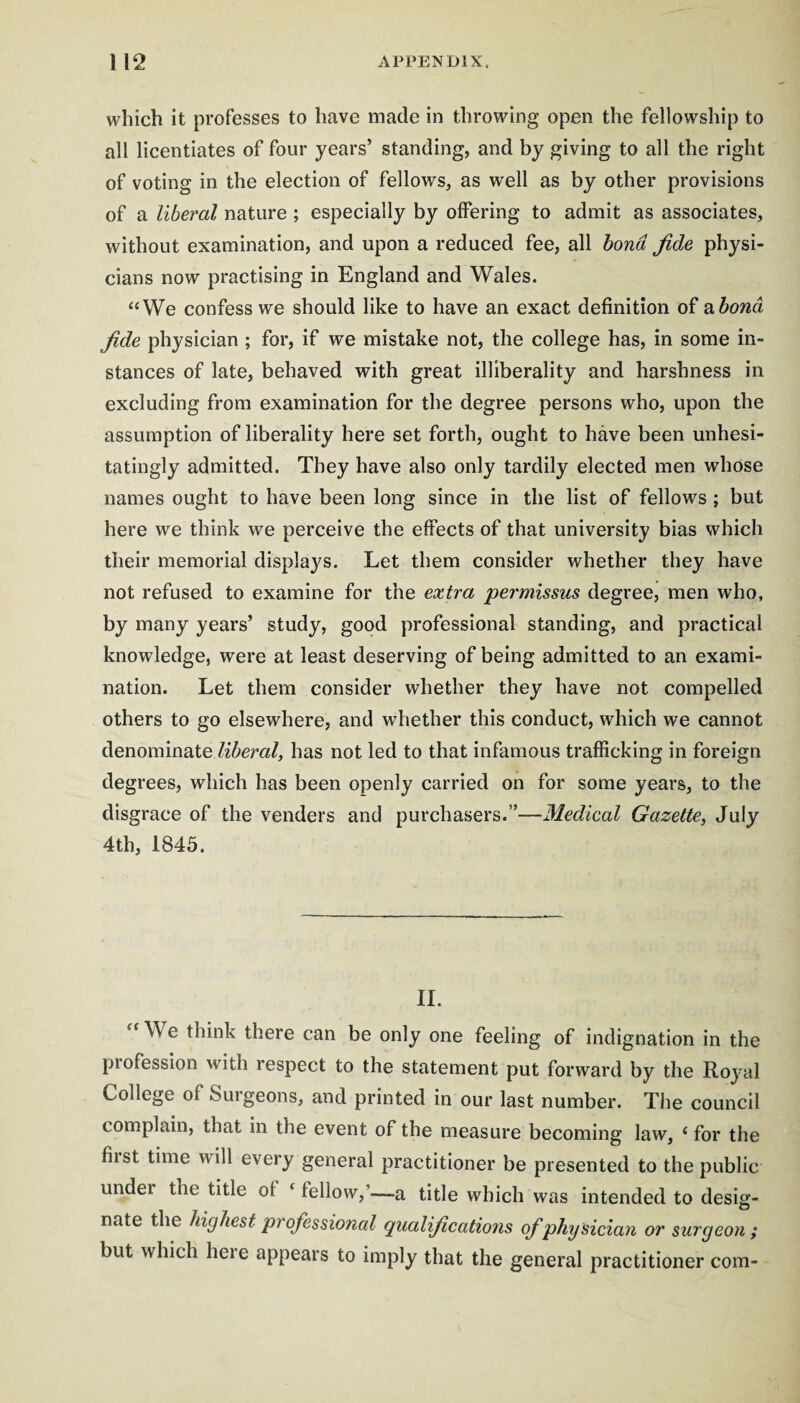 which it professes to have made in throwing open the fellowship to all licentiates of four years’ standing, and by giving to all the right of voting in the election of fellows, as well as by other provisions of a liberal nature; especially by offering to admit as associates, without examination, and upon a reduced fee, all bond fide physi¬ cians now practising in England and Wales. “We confess we should like to have an exact definition of 2ihond fide physician ; for, if we mistake not, the college has, in some in¬ stances of late, behaved with great illiberality and harshness in excluding from examination for the degree persons who, upon the assumption of liberality here set forth, ought to have been unhesi¬ tatingly admitted. They have also only tardily elected men whose names ought to have been long since in the list of fellows; but here we think we perceive the effects of that university bias which their memorial displays. Let them consider whether they have not refused to examine for the extra permissus degree, men who, by many years’ study, good professional standing, and practical knowledge, were at least deserving of being admitted to an exami¬ nation. Let them consider whether they have not compelled others to go elsewhere, and whether this conduct, which we cannot denominate liberal, has not led to that infamous trafficking in foreign degrees, which has been openly carried on for some years, to the disgrace of the venders and purchasers.”—Medical Gazette, July 4th, 1845. 11. “ We think there can be only one feeling of indignation in the profession with respect to the statement put forward by the Royal College of Surgeons, and printed in our last number. The council complain, that in the event of the measure becoming law, ‘ for the fiist time will every general practitioner be presented to the public under the title of ‘ fellow,’—a title which was intended to desig- nate the Uglie$t professional qualifications of physician or surgeon; but which here appears to imply that the general practitioner com-